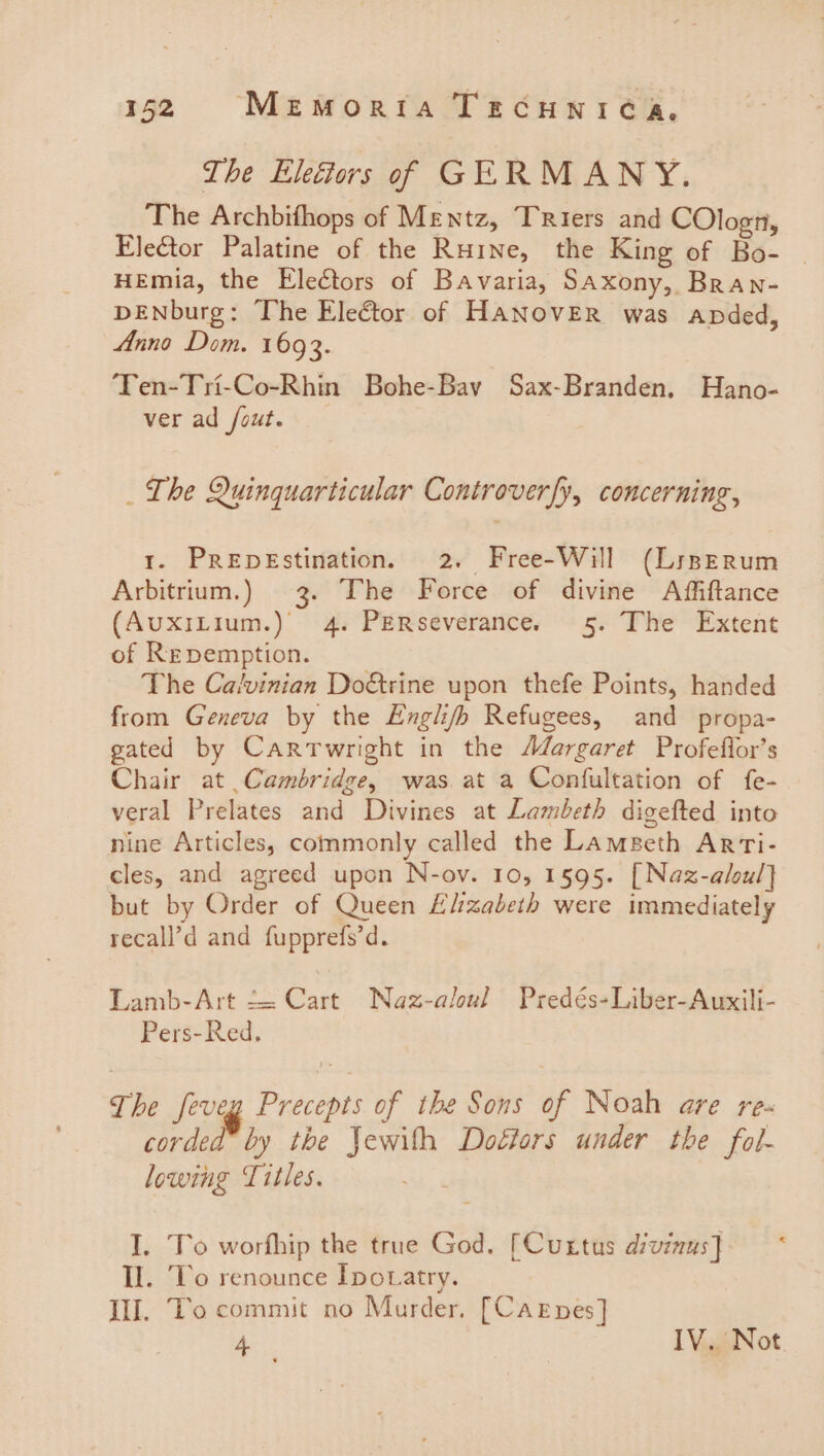 The Eleftors of GERMANY. The Archbifhops of Mentz, Triers and COlogn, EleGtor Palatine of the Ruine, the King of Bo- | HEmia, the Electors of Bavaria, Saxony, Bran- DENburg: The Elector of HANOVER was apded, Anno Dom. 1693. ‘Ten-Tri-Co-Rhin Bohe-Bay Sax-Branden. Hano- ver ad /out. _ The Quinquarticular Controverfy, concerning, 1. PREDEstination. 2. Free-Will (LiszErum Arbitrium.) 3. The Force of divine Affiftance (AuxiLium.) 4. PERseverance. 5. The Extent of Repemption. The Cavinian Do&amp;trine upon thefe Points, handed from Geneva by the English Refugees, and propa- gated by Cartwright in the Margaret Profeflor’s Chair at Cambridge, was at a Confultation of fe- veral Prelates and Divines at Lambeth digefted into nine Articles, commonly called the Lamseth Arti- cles, and agreed upon N-ov. 10, 1595. [Naz-aloul] but by Order of Queen Lizabeth were immediately recall’d and fupprefs’d. TLamb-Art t= Cart Naz-aloul Predés-Liber-Auxili- Pers-Red. The feveg Precepts of the Sons of Noah are re- corded by the Jewith Doéiors under the fol- lowing Titles. I. To worfhip the true God. [Cuxtus divinus] II. ‘To renounce Ipotatry. Ill. To commit no Murder. [Carnes] Ay IV. Not