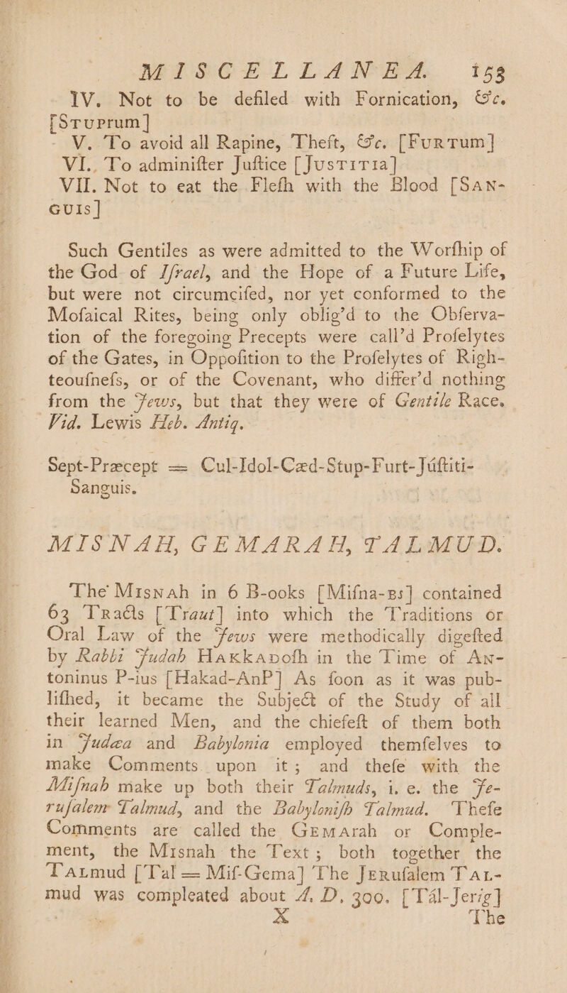 IV. Not to be defiled with Fornication, &amp;c. [Stuprum ] - V. To avoid all Rapine, Theft, &amp;c. [FurTum] VI.. To adminifter Juftice [Justitia] VII. Not to eat the Flefh with the Blood [San- GUIs ] | Such Gentiles as were admitted to the Worfhip of the God of J/rae], and the Hope of a Future Life, but were not circumcifed, nor yet conformed to the Mofaical Rites, being only oblig’d to the Obferva- tion of the foregoing Precepts were call’d Profelytes of the Gates, in Oppofition to the Profelytes of Righ- teoufnefs, or of the Covenant, who differ’d nothing from the ‘Jews, but that they were of Gentz/e Race. Vid. Lewis Heb. Antiq. Sept-Precept = Cul-Idol-Cad-Stup-Furt-Juiftiti- Sanguis. MISNAH, GEMARAH, TALMUD. The Misnah in 6 B-ooks [Mifna-zs] contained 63 Tras [Traut] into which the Traditions or Oral Law of the ews were methodically digefted by Rabbi Fudah Hakkavoth in the Time of An- toninus P-ius [Hakad-AnP] As foon as it was pub- lifhed, it became the Subject of the Study of all their learned Men, and the chiefeft of them both in ‘Judea and Babylonia employed themfelves to make Comments. upon it; and thefe with the Mifnah make up both their Talmuds, i.e. the Fe- rufalem Talmud, and the Babylonifh Talmud. Thefe Comments are called the Gemarah or Comple- ment, the Misnah the Text; both together the Tarmud [Tal = Mif-Gema] The Jerufalem Tat- mud was compleated about 4 D, 300. [Tal-Jerig] ge x ‘The t