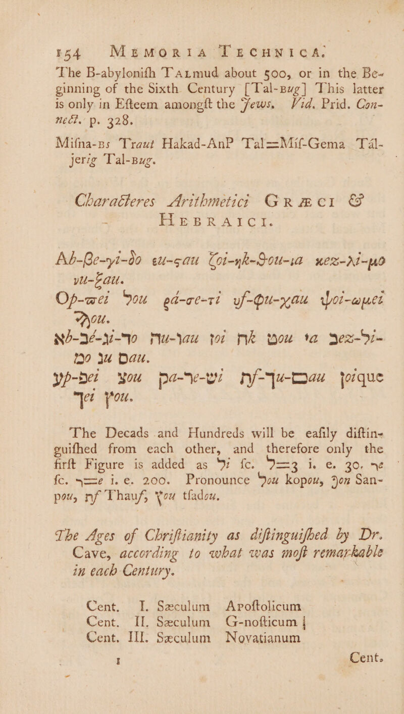 54 Meuzmoria TEecuwnica. The B-abylonifh T’armud about §00, or in the Be- ginning of the Sixth Century [Tal-sug] This latter is only in Efteem amongft the Jews. Vid. Prid. Con- nech. p. 328. 3 Mifna-ss Traut Hakad-AnP Tal=Mif-Gema Tal- jerig Tal-Bug. Charaéteres Arithmetici Grmci &amp; ; ELE BRAICY. Ab-Ge-yi-d0 eu-gau Coi-yk-Sou-ia uez-ri-po yu-F Git. Op-wet 0u pd-ce-ti uf-Qu-yau Woi-wpet Olt. ee u-lau yor Mek wou ta Yez-S7- Yo Ju Dau. yp-ber SOU pace nj/-4ju-Dauw jorque “\e (ou. The Decads and Hundreds will be eafily diftin- guifhed from each other, and therefore only the firft Figure is added as ‘W fc. I=3 i. &amp; 30. 7¢ fc. y==ze i.e. 200. Pronounce You kopou, Aon San- pow, nf Thauf, You tladou. The Ages of Chriftianity as diftinguifhed by Dr. Cave, according to what was moft remarkable in each Century. ala Cent. IT. Seculum Apoftolicum Cent. II. Seculum G-nofticum | Cent. HI. Seculum Novatianum I Cent.