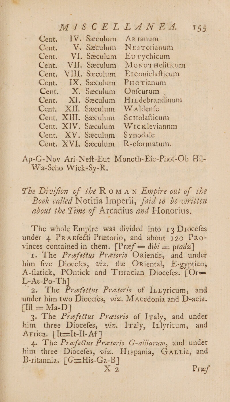 Cent. IV. Seculum ArRsianum | Cent. V. Seculum NeEsTorianum Cent. VI. Seculum Evrychicum Cent. VII. Seculum Monorueliticum Cent. VIII. Seculum Erconiclafticum Cent. IX. Seculum PuHoTianum Cent. XX. Seculum Obsfcurum . Cent. XI. Szeculum Huxtdebrandinum Cent. XII. Seculum Waldenfe Cent. XII. Seculum Scuolafticum Cent. XIV. Seculum Wuckleviannm Cent. XV. Seculum Synodale Cent. XVI. Seculum R-eformatum. Ap-G-Nov Ari-Neft-Eut Monoth-Eic-Phot-Ob Hil- Wa-Scho Wick-Sy-R. The Divifion of the RomawN Empire out of the Book called Notitia Imperii, /aid to be written about the Time of Arcadius and Flonorius. The whole Empire was divided into 13 Drocefes under 4 Prasfe@ti Pretorio, and about 120 PRo- vinces contained in them. [Pref = didi = pradz] “1. The Prefeétus Prétorio ORientis, and under him five Diocefes, wiz. the Oriental, E-gyptian, A-fiatick, POntick and Turacian Diocefes. [Ors L-As-Po-Th] 2. The Prefectus Pretorio of Iuiyricum, and under him two Diocefes, wiz. Macedonia and D-=acia. (tll = Ma-D] | 3. The Prefeéius Pretorio of Iraly, and under him three Diocefes, wiz. Iraly, Inlyricum, and Arrica. [It=[It-Il-Af ] 4. The Prefectus Pretorio G-alliarum, and under him three Diocefes, viz. Hispania, GatLtia, and B-ritannia. [G==His-Ga-B] pa Pref