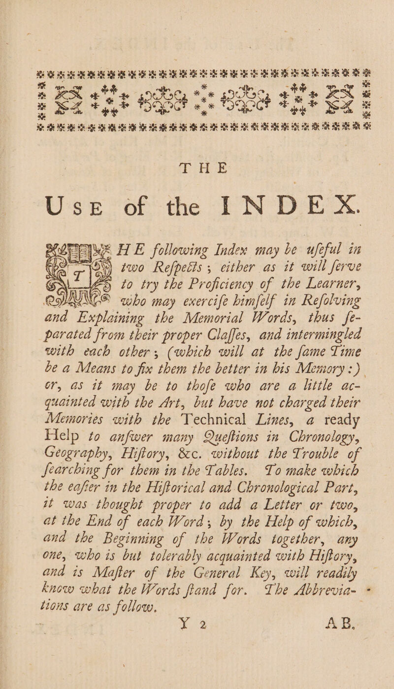icp aida ubitdae ane x ex th soc, ** 90S se ON a x M4 +L Sant i TOQO Je S CL vesisnading op Se anaimepnady Cm : THE UseE of the INDEX. © HE following Index may be uf ful in “\ two Refpects , either as it will ferve Wes to try the Proficiency of the Learner, 25 BNCE who may exercife himfelf in Refolving and Explaining the Memorial Words, thus fe- parated from their proper Claffes, and intermingled with each other; (which will at the fame Time be a Means to fix them the better in bis Memoary:) or, as it may be to thofe who are a little ac- quainted with the Art, but have not charged their Memories with the Technical Lines, a ready Help to anfwer many Queftions in Chronology, Geography, Hi iftory, Sec. without the Trouble of Searching for them in the Tables. To make which the eafier in the Hiftorical and Chronological Part, ut was thought proper to add a Letter or two, at the End of each Word by the Help of which, and the Beginning of the Words together, any one, who is but tolerably acquainted with Hiftory, and is Mafter of the General Key, will readily know what the Words fiand for. The Abbrevia- tions are as follow, / a