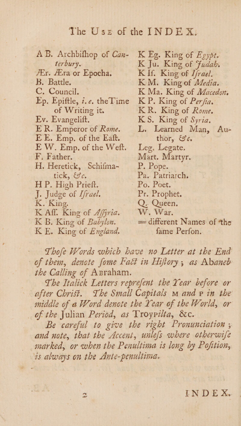 AB. Archbifhop of Canz- terbury. /Er. AZra or Epocha. K. Battle. C. Council. Ep. Epiftle, 7. ¢e. the Time of Writing it. Ev. Evangelift. ER. Emperor of Rome. EE. Emp. of the Eaft. E W. Emp. of the Weft. FF ather,. . H. Heretick, Schifma- tick, &amp;e. H P. High Prieft. J. Judge of L/rael. K. King. K Aff. King of Affpria. K B. King of Babylon. KE. Kine of England. K Eg. King of Egypt. K Ju. King of Fudah: Ki King of L/rael. KM. King of Media. K Ma. King of Macedon. KP. King of Perfia. KR. King of Rome. KS. King of Syria. L. Learned Man, Au- thor, &amp;e. Leg. Legate. Mart. Martyr. P. Pope. Pa. Patriarch, Po. Poet. Pr. Prophet. Q. Queen. W. War. = different Names of “the fame Perfon. of them, denote fome Faét in Hiftory,; as Abaneb the Calling of Asraham. The Italick Letters reprefent the Year before or after Chrift. The Small Capitals m and pe in the middle of a Word denote the Year of the World, or of the Julian Period, as Troypilta, &amp;c. Be careful to give the right Pronunciation ; and note, that the Accent, unle/s where other wife marked, or when the Penultima is long by Pofition, és always on the Ante-penultima. = INDEX.