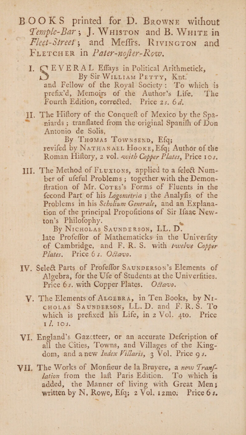 BOOKS printed for D. Browns without — Temple-Bar, J. Wuiston and B. Wuire in ~ Fleet-Street; and Mefirs. Rivincron and FLETCHER in Pater-nofier-Row. I. SYEVERAL Effays in Political Arithmetick, By Sir Witu1am Petry, Knt. and Fellow of the Royal Society: To which is prefix’d, Memoirs of the Author’s Life. The Fourth Edition, correfted. Price 2s. 6d. II. The Hiftory of the Conqueft of Mexico by the Spa- niards ; tranflated from the original Spanifh of Don Antonio de Solis, ' By Tuomas Townsenp, Efq; revifed by NatHanaet Hooxe, Efq; Author of the Roman Hiftory, 2 vol. «with Copper Plates, Price 105. III. The Method of Fiuxions, applied to a fele&amp; Num- ber of ufeful Problems ; together with the Demon- ftration of Mr. Corss’s Forms of Fluents in the fecond Part of his Logometria ; the Analyfis of the Problems in his Schohium Generale, and an Explana- tion of the principal Propofitions of Sir aac New- ton’s Philofophy. By NicuoLas Saunperson, LL. D. late Profefflor of Mathematicks-in the Univerfity of Cambridge, and F. R.S. with swelve Copper Plates. Price 6s. Oavo. IV. Select Parts of Profeffor SaunpERson’s Elements of Algebra, for the Ufe of Students at the Univerfities. Price 6s. with Copper Plates. Ofavo. V. The Elements of Atcesra, in Ten Books, by N1- CHOoLAS SaunpERSON, LL.D. and F.R.S. To which is prefixed his Life, in 2 Vol. ato. Price tZ. 10's. | VI. England’s Gazctteer, or an accurate Defcription of all the Cities, Towns, and Villages of the King- dom, and anew Index Villaris, 3 Vol. Price gs. VII, The Works of Monfieur de la Bruyere, a new Tran/- lation from the laft Paris Edition. To which is added, the Manner of living with Great Men; written by N, Rowe, Efq; 2 Vol. 12mo: Price 6s.