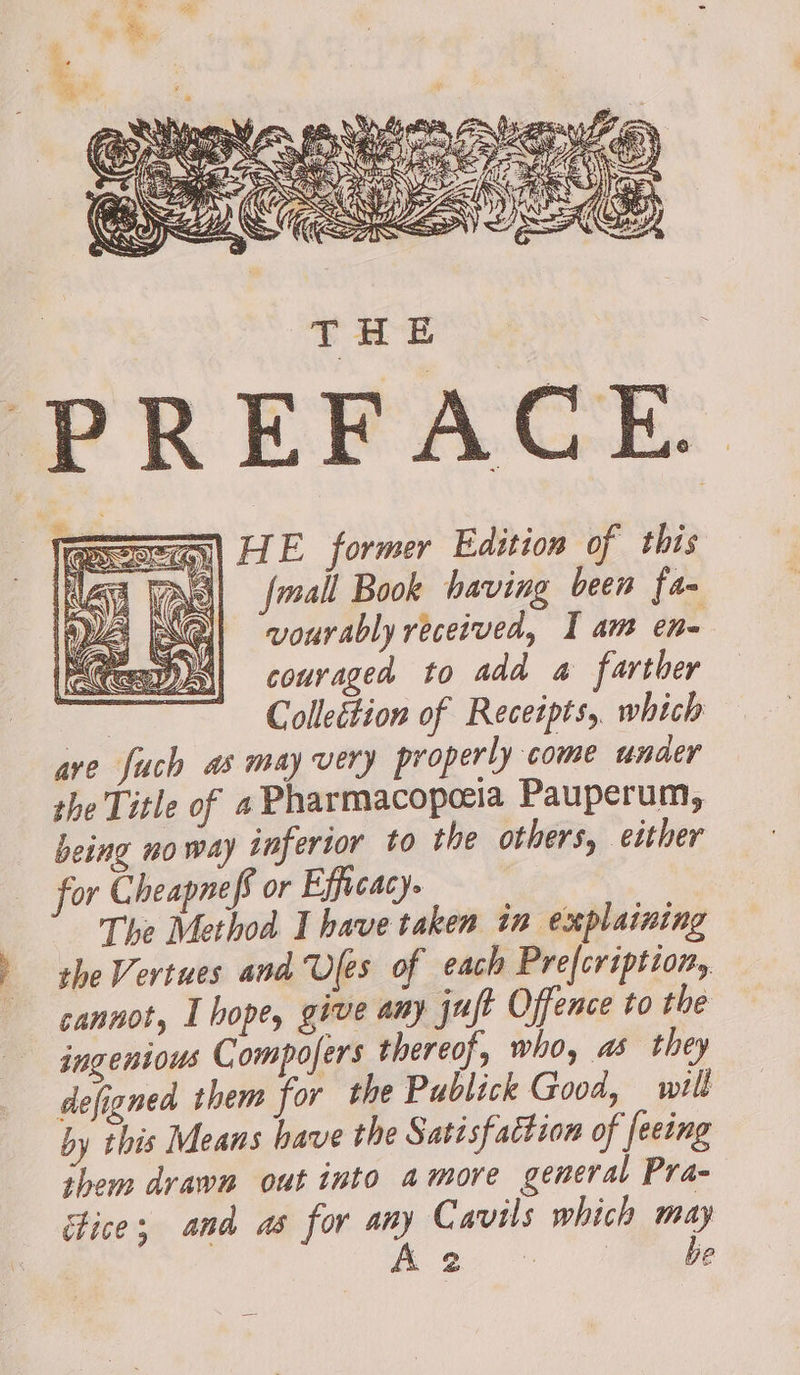 PREFACE. | LE former Edition of this 4 VAG| mall Book having been fa- vourably received, I am en- couraged to add a farther , Colleition of Receipts, which are fuch as may very properly come unaer the Title of 4 Pharmacopceia Pauperum, being no way inferior to the others, either for Cheapneff or Efficacy. The Method I have taken in explaining the Vertues and Ules of each Prefcription, cannot, I hope, give any jujt Offence to the ingenious Compofers thereof, who, as they defigned them for the Publick Good, will by this Means have the Satisfaction of feeing them drawn out into amore general Pra- tice; and as for any Cavils which may &amp; é