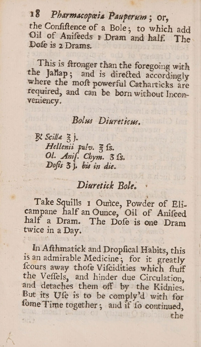 % 18 Pharmacopaia Pauperum ; or, the Confiftence of a Bole; to which add Oil of Anifeeds » Dram and half The Dofe is 2Drams. This is ftronger than the foregoing with the Jatlap; and is direéted accordingly where the moft powerful Catharticks are fequired, and can be born without Incon- venlency. Bolus Diureticus, BY Scilla 2 }j. Flellenii pulv. % fs. Ol. Anif. Chym. 3 {. Dofis 3}, bis in die. Diuretick Bole. « Take Squills 1 Ounce, Powder of Eli- campane half an Ounce, Oil of Anifeed half a Dram. The Dofe is one Dram twice in a Day. In Afthmatick and Dropfical Habits, this is an admirable Medicine; for it greatly {cours away thofe Vifcidities which ftulf the Veffels, and hinder due Circulation, and detaches them off by the Kidnies, But its Ufe is to be comply’d with for {ome Time together; and if fo eee | the