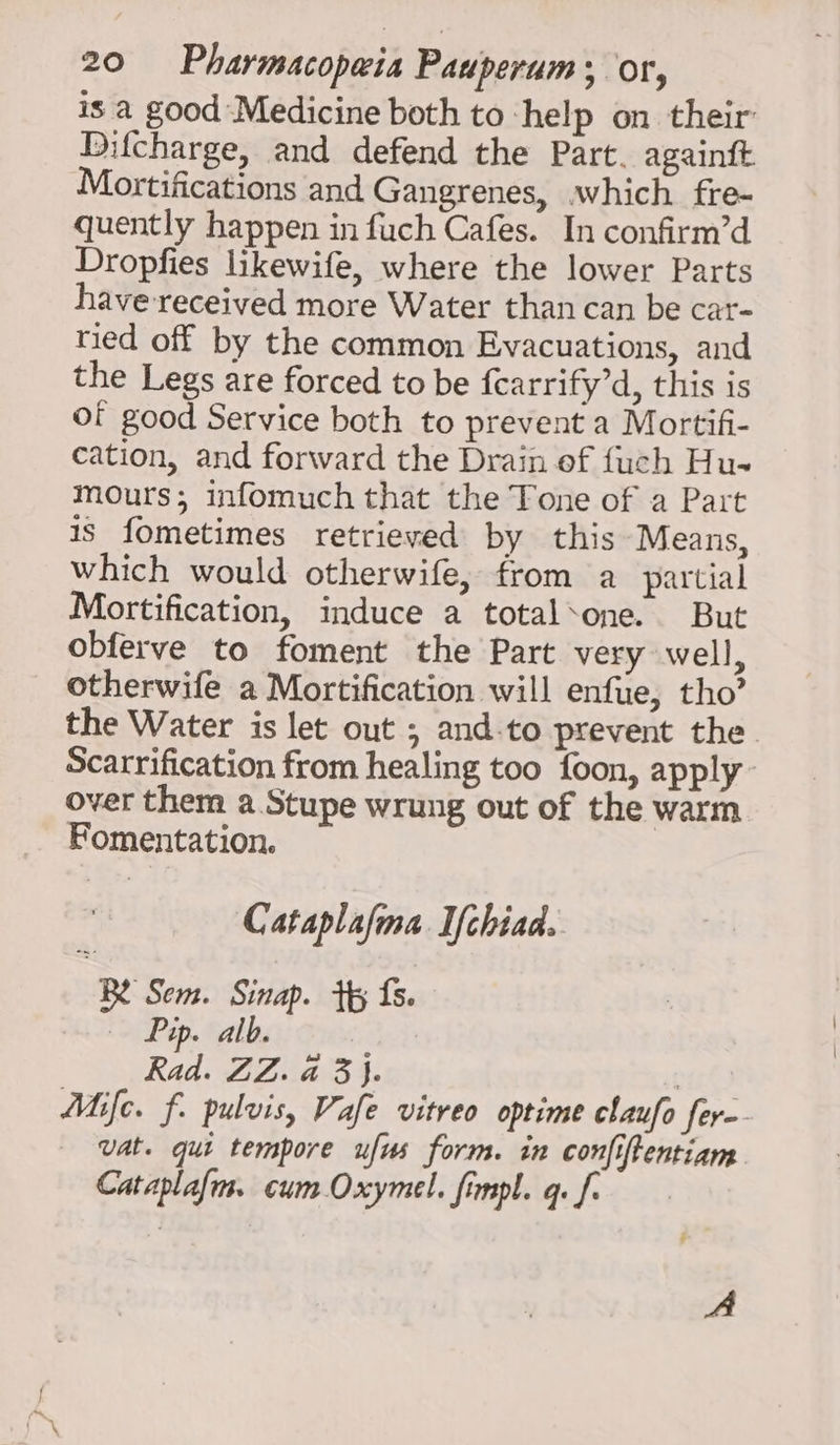 is a good Medicine both to ‘help on their: Difcharge, and defend the Part. againft Mortifications and Gangrenes, which fre- quently happen in fuch Cafes. In confirm’d Dropfies likewife, where the lower Parts have received more Water than can be car- ried off by the common Evacuations, and the Legs are forced to be fearrify’d, this is of good Service both to prevent a Mortif- cation, and forward the Drain of fuch Hu- mours; infomuch that the Tone of a Part is fometimes retrieved by this Means, which would otherwife, from a partial Mortification, induce a total‘one. But obferve to foment the Part very well, otherwife a Mortification will enfue, tho’ the Water is let out ; and-to prevent the. Scarrification from healing too foon, apply over them a. Stupe wrung out of the warm Fomentation. Cataplalma Ifchiad. Be Sem. Sinap. tp fs. — Pap. alb. | Rad: AZai5 §; | Atje. f. pulvis, Vafe vitreo optime claufo fer-- Vat. qui tempore ufus form. in confiftentiam Cataplafis. cum Oxymel. fimpl. qe fo + MA