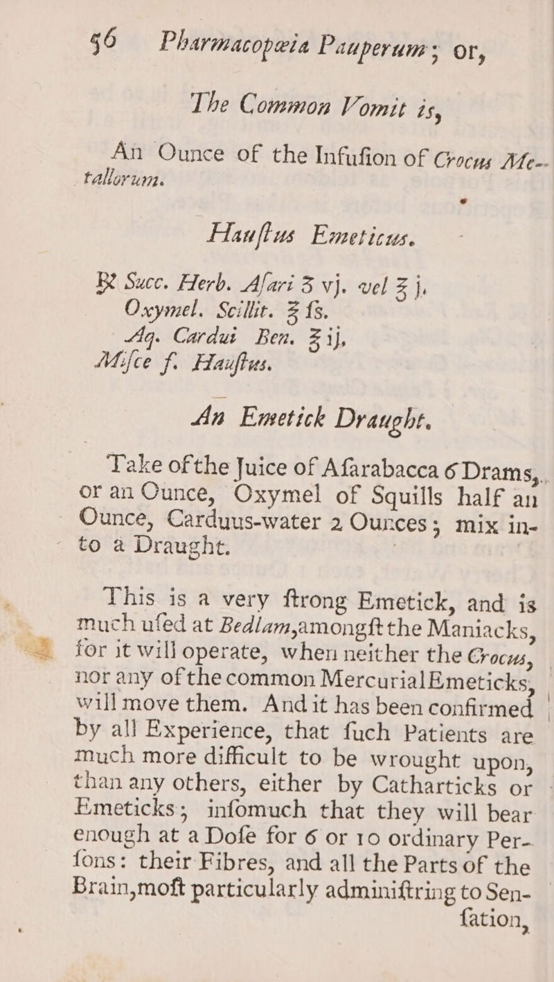 The Common Vomit is, An Ounce of the Infufion of Crocus Ate-- _tallorum. o Hauftus Emeticus. Be Succ. Herb. Afari 3 vj. vel Z j, Oxymel. Scillit. 2 {8. Aq. Cardui Ben. ij, Mifce f. Hauftus. An Emetick Draught. or an Ounce, Oxymel of Squills half an Ounce, Carduus-water 2 Ounces; mix in- _ to a Draught. : This is a very ftrong Emetick, and is much ufed at Bedlam,amongftthe Maniacks, nor any of the common MercurialEmeticks, will move them. And it has been confirmed by all Experience, that fuch Patients are much more difficult to be wrought upon, Emeticks; infomuch that they will bear enough at a Dofe for 6 or 10 ordinary Per- fons: their Fibres, and all the Parts of the Brain, moft particularly adminiftring to Sen- {ation,