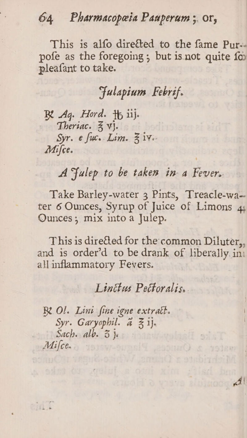 This is alfo diref&amp;ted to the fame Pur-- pofe as the foregoing ; but isnot quite fo pleafant to take. Fulapium Febrif. BR Aq. Hord. +f iij. Theriac. % V}. Syr. e fuc.. Lim. % 1. Mifce. A Fulep to be taken in-a Fever. Take Barley-water 3 Pints, Treacle-wa~ ter 6 Ounces, Syrup of Juice of Limons 4 Ounces, mix into a Julep. This is dire&amp;ted for the common Diluter,, and is order’d to be drank of liberally. in: allinflammatory Fevers. Linttus Pectoralis.. RL OL. Lint fine igne extratt. : Syr. Garyophil. @ Z ij. Sach. alb. 3 }s Mifce.