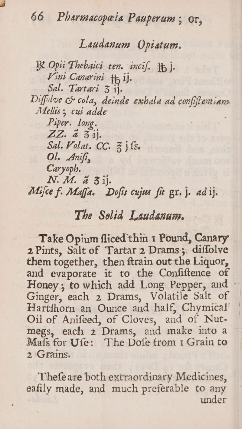 Laudanum Optatum. Be Opti Thebaici ten. incif. +5}. Vini Canarini +, ij. Sal. Tartari 3 ij. Diffolue &amp; cola, deinde exhala ad confiftentiare Mellis 5 cui adde Piper. long. ZZ. a 3 ij. Sal. Volat. CC. % } {5 Ol. Anifi, Caryoph. N. M. a 3 ij. Mifce f. Maja. Dofis cujus fit gr. j. ad ij. The Solid Laudanum. Take Opium fliced thin 1 Pound, Canary 2 Pints, Salt of Tartar 2 Drams;. diffolve them together, then ftrain out the Liquor, and evaporate it to the Confiftence of Ginger, each 2 Drams, Volatile Salt of Hartfhorn an Ounce and half, Chymical’ Oil of Anifeed, of Cloves, and of Nut- megs, each 2 Drams, and make into a Mats for Ufe: The Dofe from 1 Grain to 2 Grains. Thefe are both extraordinary Medicines, eafily made, and much preferable to any under