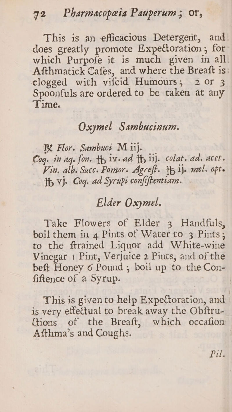 This is an efficacious Detergerit, and does greatly promote Expettoration ; for: which Purpofe it is much given in all! Afthmatick Cafes, and where the Breaft is: clogged with vifcid Humours; 2 or 3 Spoonfuls are ordered to be taken at any Time. | Oxymel Sambucinum. Be Flor. Sambuct M ii}. Coq. in aq. fon. tp 1v-ad tp lj. colat. ad. acet. Vin. alb. Succ. Pomor. Agreft. tp ij. mel. opte th Vj. Cog. ad Syrupi confiftentiam. Elder Oxymel. Take Flowers of Elder 3 Handfuls, boil them in 4 Pints of Water to 3 Pints; to the ftrained Liquor add White-wine Vinegar 1 Pint, Verjuice 2 Pints, and of the beft Honey 6 Pound ; boil up to the Con- fiftence of a Syrup. | This is given to help Expettoration, and is very effectual to break away the Obftru- ftions of the Breaft, which occafion Afthma’s and Coughs. |