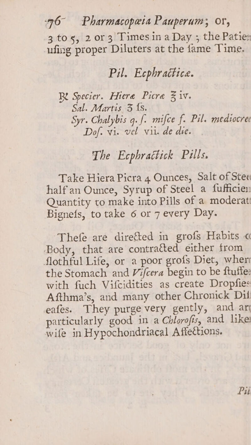 3 tos, 2 or 3 Timesina Day ; the Paties ufing proper Diluters at the fame Time. Pil. Ecphraitice. Rt Specier. Hiere Picra % 1V. Sal. Martis 3 {s. Syr. Chalybis q.f- mifce f. Pil. medzocree Dof. vi. vel vit. de die. The Ecphractick Pills. Take Hiera Picra 4 Ounces, Salt of Ste« half an Ounce, Syrup of Steel a fufficien Quantity to make into Pills of a moderatt Bignefs, to take 6 or 7 every Day. ‘Thefe are directed in grofs Habits « Body, that are contraéted either from flothful Life, or a poor grofs Diet, wher the Stomach and Vifcera begin to be ftuffe: with fuch Vifcidities as create Dropfies Afthma’s, and many other Chronick Dil eafes. They purge very gently, and ari particularly good in a Chlorofis, and like’ wife in Hypochondriacal Afiections. Pu