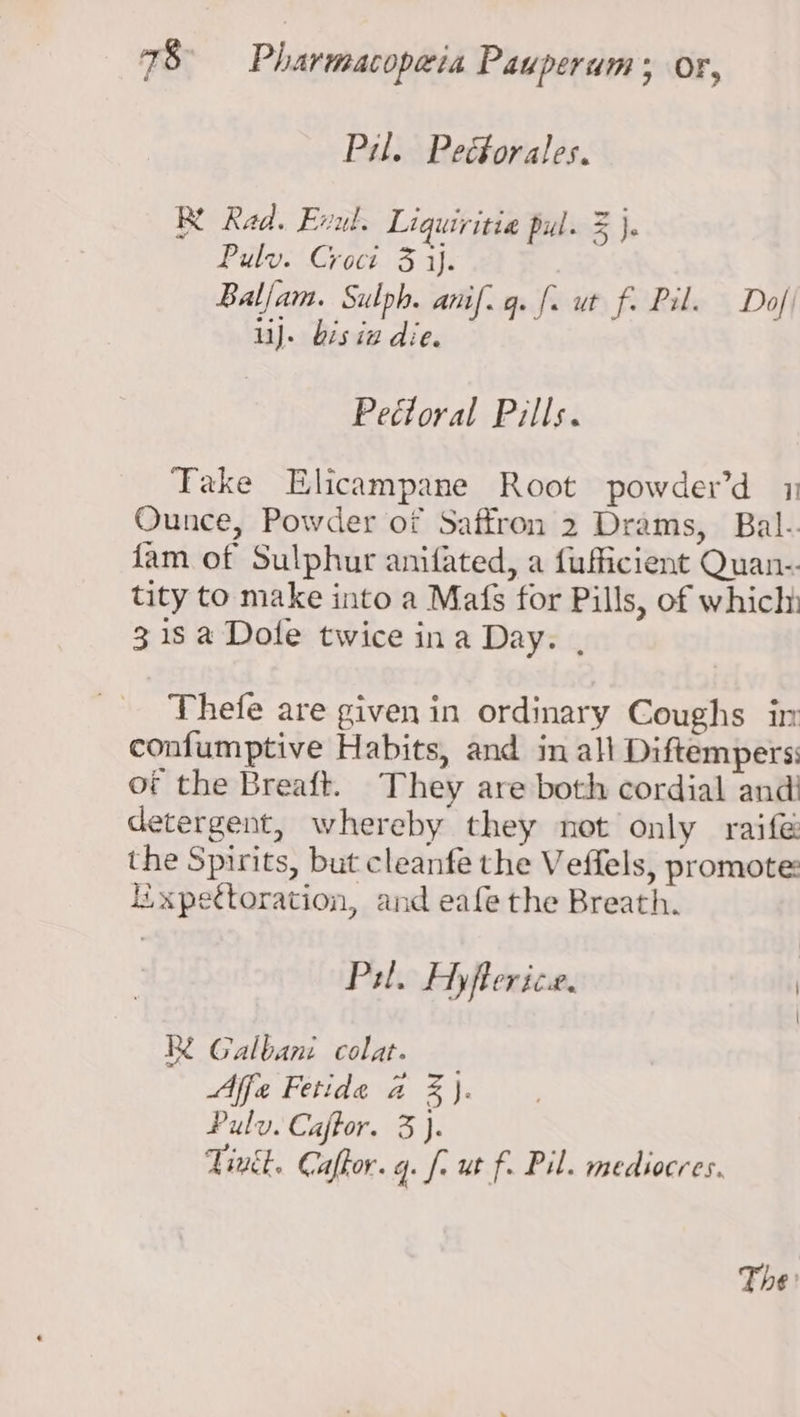 Pil. Peéforales. Re Rad. Evul. Liquiritia pul. z je Pulv. Croct 3 ij. Balam. Sulph. anil. q. |. ut re Pil. Dof| ii). bis ia die. sre pts Soi ADH ck Take Elicampane Root powder’d 1 Ounce, Powder of Saffron 2 Drams, Bal-. fam of Sulphur anifated, a fufficient Quan-. tity to make into a Mafs for Pills, of whicly 318 a Dole twice ina Day. , Thefe are given in ordinary Coughs in confumptive Habits, and in all Diftempers: of the Breaft. They are both cordial and! detergent, whereby they not only raifé the Spirits, but cleanfe the Veffels, promote: Iixpettoration, and eafe the Breath. Pil. Hyflerice. | Re Galbani colat. Affe Fetide a %). Pulv. Caftor. 3 }. Tinét. Caftor. q. fr ut f. Pil. medsocres. The:
