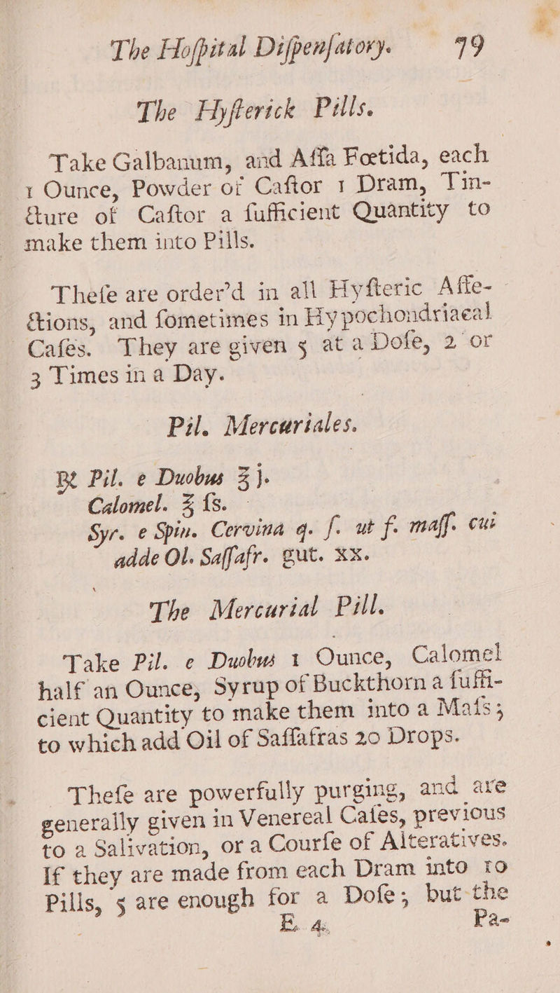 The Hyflerick Pulls. Take Galbanum, and Affa Feetida, each 1 Ounce, Powder of Caftor 1 Dram, Tin- fure of Caftor a fufficient Quantity to make them into Pills. Thefe are order’d in all Hyfteric Afie- ftions, and fometimes in hy pochondriaeal Cafés. They are given 5 at a Dofe, 2 or 3 Times ina Day. | — Pil. Merceriales. Be Pil. e Duobus 3}. Calomel. % fs. Syr. ¢ Spin. Corvina q. fi ut fi maff. cur adde Ol. Saffafr. Gut. XX. The Mercurial Pill. Take Pil. ¢ Duobws 1 Ounce, Calomel half an Ounce, Syrup of Buckthorn a fu fii- cient Quantity to make them into a Mais; to which add Oil of Saffafras 20 Drops. - ‘Thefe are powerfully purging, and are generally given in Venereal Cates, previous to 2 Salivation, or a Courfe of Alteratives. If they are made from each Dram into to Pills, 5 are enough for a Dofe, but-the B.. 4s, Pa-