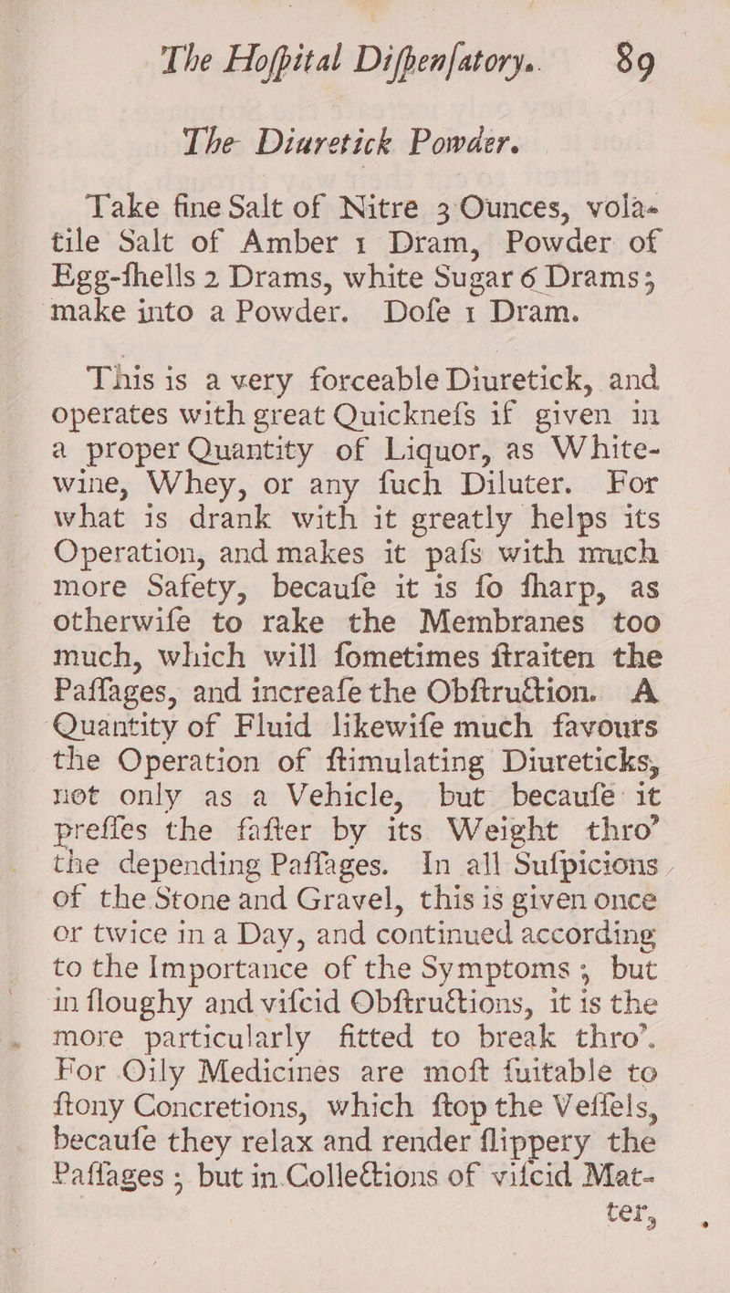 The Diuretick Powder. Take fine Salt of Nitre 3 Ounces, vola« tile Salt of Amber 1 Dram, Powder of Egg-fhells 2 Drams, white Sugar 6 Drams; make into a Powder. Dofe 1 Dram. This is a very forceable Diuretick, and operates with great Quicknefs if given in a proper Quantity of Liquor, as White- wine, Whey, or any fuch Diluter. For what is drank with it greatly helps its Operation, and makes it pafs with much more Safety, becaufe it is fo fharp, as otherwife to rake the Membranes too much, which will fometimes ftraiten the Paffages, and increafe the Obftruétion. A Quantity of Fluid likewife much favours the Operation of ftimulating Diureticks, net only as a Vehicle, but becaufeé: it prefles the fafter by its Weight thro’ the depending Paffages. In all Sufpicions . of the Stone and Gravel, this is given once or twice ina Day, and continued according to the Importance of the Symptoms ; but in floughy and vifcid Obftructions, it is the more particularly fitted to break thro’. For Oily Medicines are moft fuitable to ftony Concretions, which ftop the Veffels, becaufe they relax and render flippery the Paflages ; but in.Colleétions of vifcid Mat- ter,