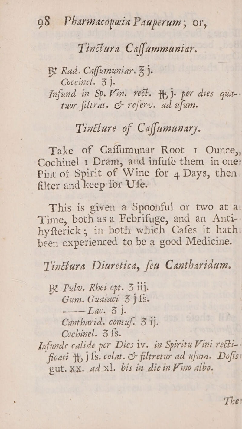 Tinctura Caffammuniar. BY Rad. Caffumuniar. 3 }. Coccinel. 3}. Infund in Sp. Vin. rect. tp,J- per dies qua-- tuor filtrat. &amp; referv. ad ufum. Tincture of Caffumunary. Take of Caffumunar Root 1 Ounce,, ‘Cochinel 1 Dram, and infufe them in one: Pint of Spirit of Wine for 4 Days, then filter and keep for Ufe. This is given a Spoonful or two at a: Time, both asa Febrifuge, and an Anti-- hyfterick; in both which Cafes it hath: been experienced to be a good Medicine. Tinttura Diuretica, fea Cantharidum. Be Pulv. Rhei opt. 3 ii}. Gum. Guaiaci 3 js. aes). Cantharid. contuf. 3 i). Cochinel. 3 fs. Infunde calide per Dies iv. in Spiritu Vini retti-. ficati Yy j{s. colat. &amp; filtretur ad ufum. Dofis: gut. xx. ad xl. bis in die in Vino albo. The: