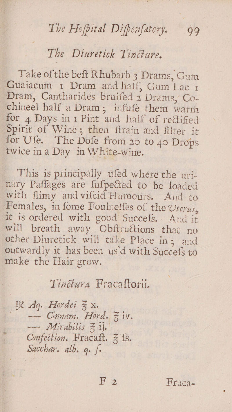 The Diuretick Tindture. Take of the beft Rhubarb 3 3 Drams, Gum Guaiacum 1 Dram and haif, Gum Lac 1 Dram, Cantharides bruifed 2 Drams, Co- “chineel half a Dram; infufe them warm -for 4 Days in 1 Pint ‘and half of rectified Spirit of Wine; then ftrain and filter it for Ufe. The Dofe from 20 to 40 Drops twice ina Day in W hite-wine. This is principally tifed where the uri- nary Paffages are fufpetted to be loaded with flimy and vilcid Humours. And to Females, in fome Foulnefles of the Uterus, it is ordered with good Succefs. And it will breath away Obftruétions that no other Diuretick will take Place In 52a outwardly it has been usd with Secale to make the Hair grow. Tinttara Fracattorit. BY Aq.. Hordei % X. me Cinnam. Hord. Biv. —~ Mirabilis 2 i. — Confettion. Pracaft. Sacchar. alb. q. = {s. ON F 2 Frica-