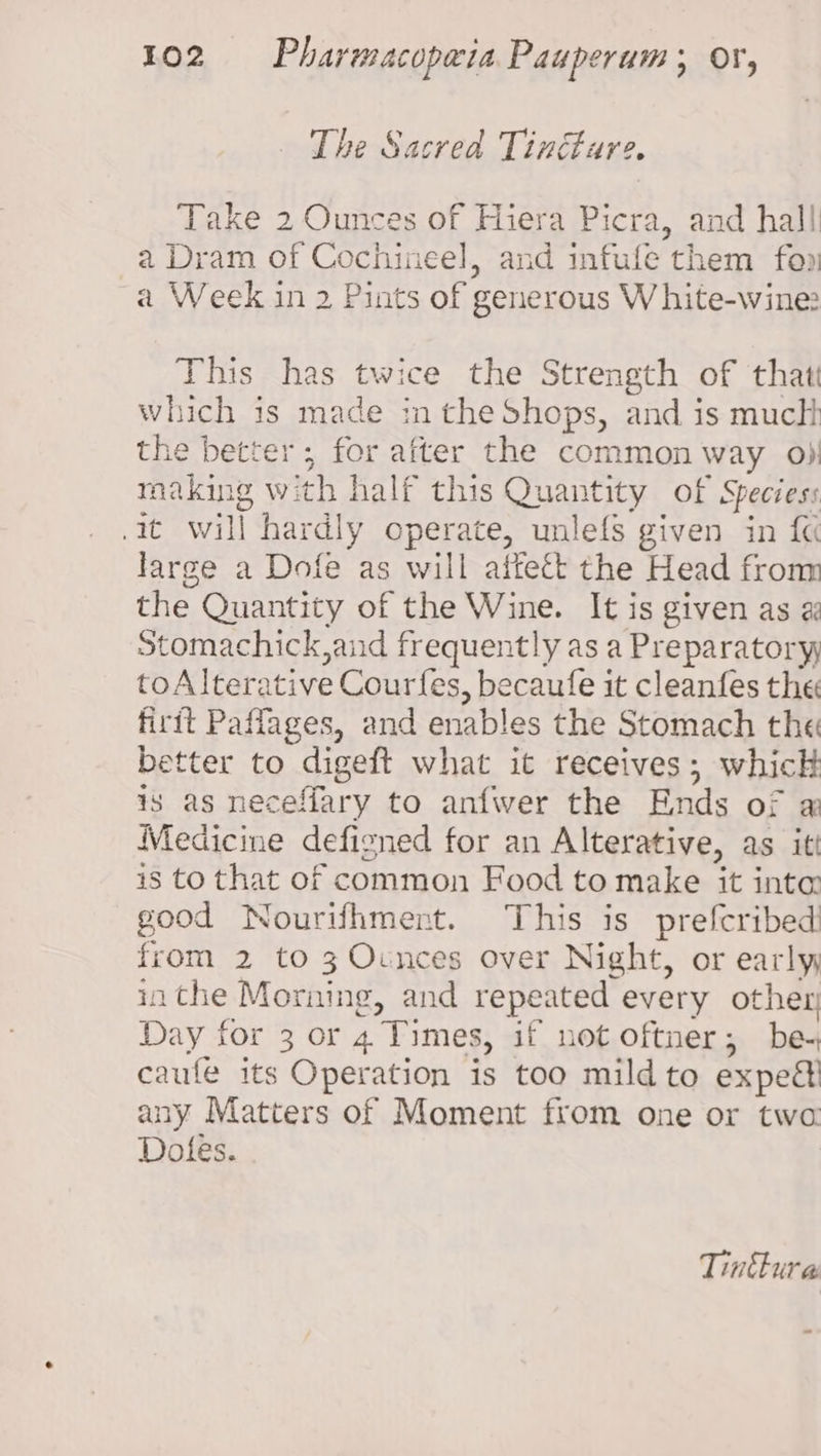 _ The Sacred Tincture. Take 2 Ounces of Hiera Picra, and hall a Dram of Cochineel, and infufe them fon a Week in 2 Pints of generous White-wine: This has twice the Strength of that which is made in the Shops, and is muclt the better; for after the common way o) making with half this Quantity of Speciess it will hardly operate, unlefs given in {« large a Dofe as will aftett the Head from the Quantity of the Wine. It is given as a Stomachick,and frequently as a Preparatory toAlterative Courfes, becaufe it cleanfes the firit Paffages, and enables the Stomach the better to digeft what it receives; whick is as neceffary to anfwer the Ends of ai Medicine defisned for an Alterative, as itt is to that of common Food to make it inte: good Nourifhment. This is prefcribed! from 2 to 3 Ocnces over Night, or early inthe Morning, and repeated every other Day for 3 or 4 Times, if not oftner; be. caufe its Operation is too mild to expeé! any Matters of Moment from one or twa Dotes. Tinthure