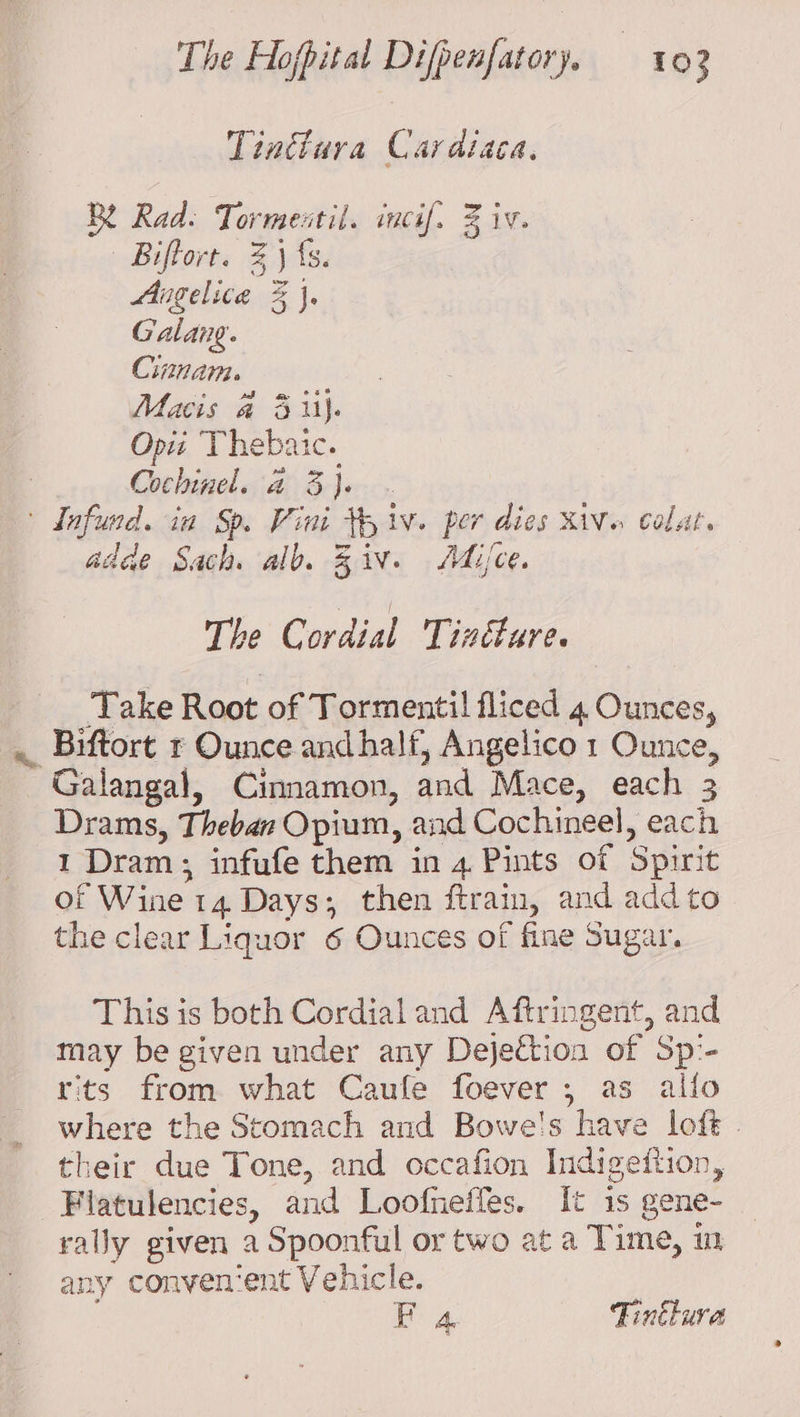 Tinttura Cardiaca. BY Rad. Tormestil. incif. % iv. Biftort. 3} fs. Angelica % }. Galang. Cinnam. Macis a 3 ii). Opti ‘Thebaie. Cochinel. 4 3}. . ' dnfund. ia Sp. Vini 5 iv. per dies iV calat. adde Sach alb. Ziv. Mice. The Cordial Tinéture. Take Root of Tormentil fliced 4 Ounces, Biftort r Ounce andhalf, Angelico 1 Ounce, Galangal, Cinnamon, and Mace, each 3 Drams, Theban Opium, and Cochineel, each 1 Dram; infufe them in 4 Pints of Spirit of Wine 14 Days; then ftrain, and add to the clear Liquor 6 Ounces of fine Sugar. This is both Cordial and Aftringent, and may be given under any Dejection of Sp'- rits from what Caufe foever , as allo where the Stomach and Bowe's have loft. their due Tone, and occafion Indigeftion, -Flatulencies, and Loofneffes. It is gene- rally given a Spoonful or two at a Time, im any convenient Vehicle. Fa Tintlura