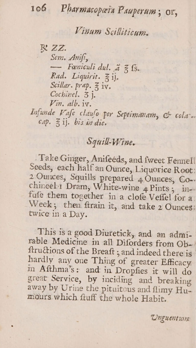 Vinum Scilliticum. Re ZZ. Sem. Anift, | — Feniculi dul. 4 Z (5. Rad. Liquirit. 2 ij, Scillar. prep. Z iv. Cochinel. 3 j, Vin. alb. iv. Lafunde Vafe claufo per Septimanam, &amp; cola-e Cap. Z ij. bis sn die. Squill-Wine. Take Ginger, Anifeéds, and fweet Fennel! Seeds, each half an Ounce, Liquorice Root: 2 Ounces, Squills prepared 4.Ounces, Co-- chineel1 Dram, White-wine 4 Pints > ine fufe them together jn a clofe Veffel for a. Week; then ftrain it, and take 2 Ounces: twice in a Day. This is a good Diuretick,. and an admi- table Medicine in all Diforders from Ob-! ftructions of the Breaft ; and indeed there is. hardly any one Thing of greater Efficacy: in Afthma’s: and: in Dropfies it will do great Service, by inciding and breaking away by Urine the pituitous and flimy Hu- mours.which {tuff the whole Habit. Unguent urs