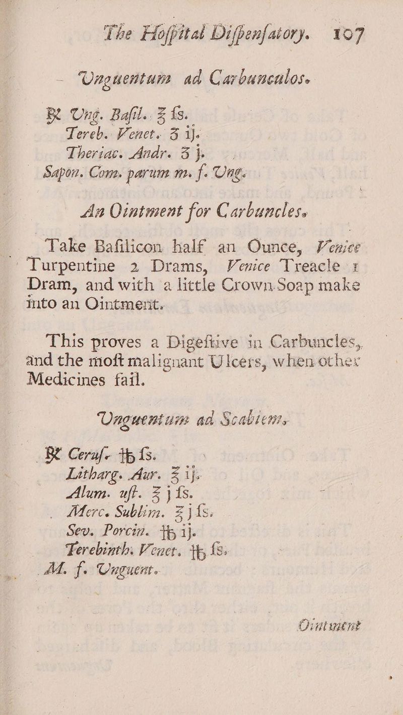 Vnguentuns aa Carbunculose Be Ung. Bafil. % fs. Teveb. te 3 js Theriac. Andr. 3 }. Sapon. Com. parum m. f. Ung. An Ointment for C arbunclese , Take Bafilicon half an “Ounce, Venice Turpentine 2 Drams, Venice Treacle + Dram, and with a little Crown. Soap make into an Ointment. This proves a Digeftive in Carbuncles,. and the moft malignant Ulcers, when other Medicines fail. Unguent ui ad Scabieni, RB Cerafe tp fs. Litharg. Aur. 3 1}: Alum. uff. % } {s. Merc. Sublim. Z jis. Sev. Porcin. tp i}. — -Ferebinth. Vener. tp, {8> AL, f. Unguent. Ointment