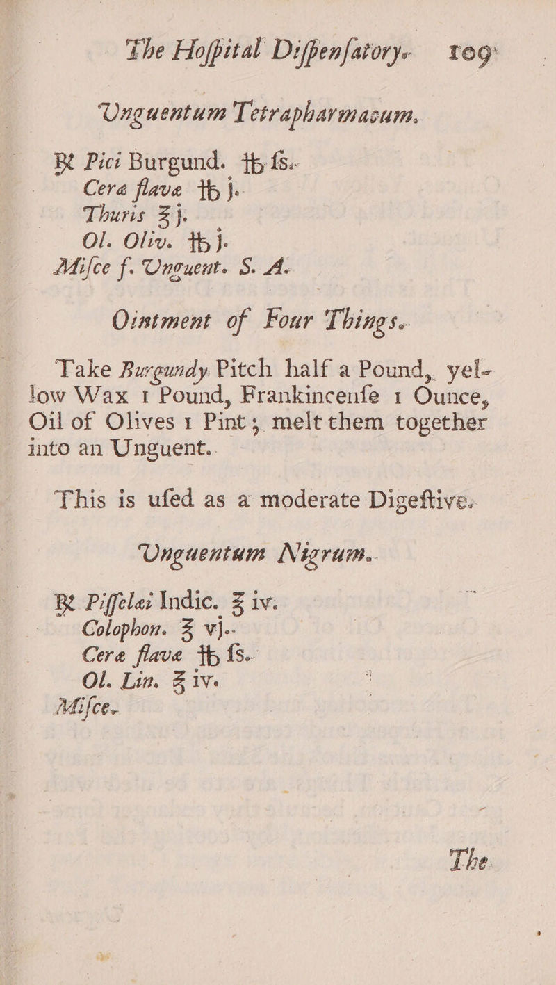 Unguentum Tetrapharmacum. Bt Pict Burgund. tp fs.- Cera flave th}. Thuris Bj. Ol. Oliv. Th)- Mifce f. Unouent. S. A Ointment of Four Things. Take Burgundy Pitch half a Pound, yel- low Wax 1 Pound, Frankincenfe 1 Ounce, Oil of Olives 1 Pint; melt them together into an Unguent.. This is ufed as a moderate Digeftive.. Unguentum Nigrum.. Be Piffela: Indic. Z iv: Colophon. % v}-- Cera flave tp fs. Ol. Lin. Biv. Mifce. The.