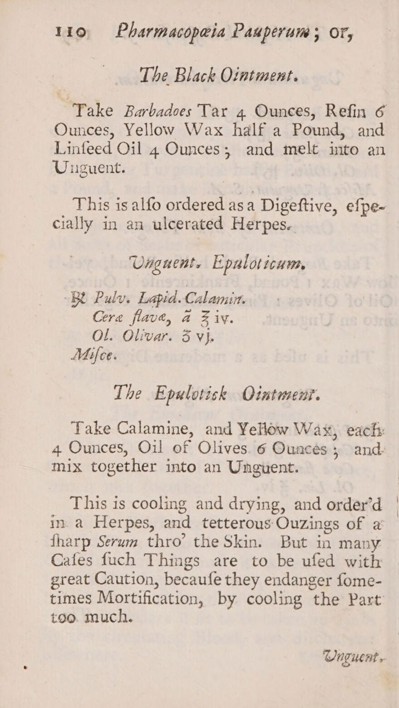 The Black Ointment. Take Barbadoes Tar 4 Ounces, Refin 6 Ounces, Yellow Wax half a Pound, and Linfeed Oil 4 Ounces; and melt into an Unguent. This is alfo ordered asa Digeftive, efpe- cially in an ulcerated Herpes. Unguent. Epaloticum RR Pulv. Lapid. Calamin. Cera flave, a Ziv. OL. Olivar. 3 Vj. Mifce. The Epulotisk Ointment. Take Calamine, and Yellow Wax, each: 4 Ounces, Oil of Olives. 6 Ounces; and- mix together into an Unguent. This is cooling and drying, and order’d in.a Herpes, and tetterous Ouzings of a’ {harp Serum thro’ the Skin. But in many Cafes fuch Things are to be ufed with great Caution, becaufe they endanger fome- times Mortification, by cooling the Part too. much.