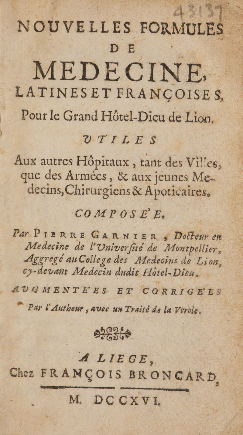 | or din NO U VELL | FORMULES . MEDECINE. LATINESET FRANCÇOISES, Pour le Grand Hôtel-Dieu de Lion, ETPLES Aux autres Hôpitaux , tant des Villes, que des Armées, & aux jeunes Me- decins,Chir urgiens & Apoticaires, COMPOSE Es Par PreRRez GARNI:IER $ Dofteur ou Medecine de l'Univerfité de Monspelliers Aggregé ahCollège des Médecins de Li 6, cy-devant Medecin dudis Hôtel. Die. Fe * Pay l'Anthenr s AUec un Traité de la Veroie, sens A LIEGE, Chez FRANÇOIS BRONGAR D, M. DCCXVI er