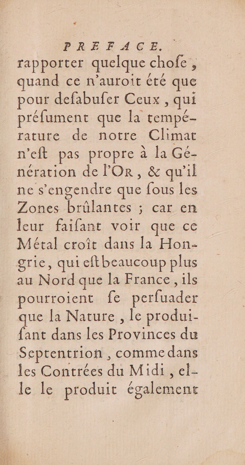 C4 PRÉFACE... rapporter quelque chofe , quand ce n’aurott été que pour defabufer Ceux , qui préfument que la tempé- rature de notre Climat n'eft pas propre à la Gé- | nération de FOR, &amp; qu'il ne s’engendre que fous les Zones brülantes ; car en leur faifant voir que ce Métal croît dans la Hon- grie, qui eftbeaucoup plus au Nord que la France, ils | pourroient fe perfuader que la Nature , le produi- fant dans les Provinces du Septentrion, comme dans les Contrées du Midi, el- le le produit également
