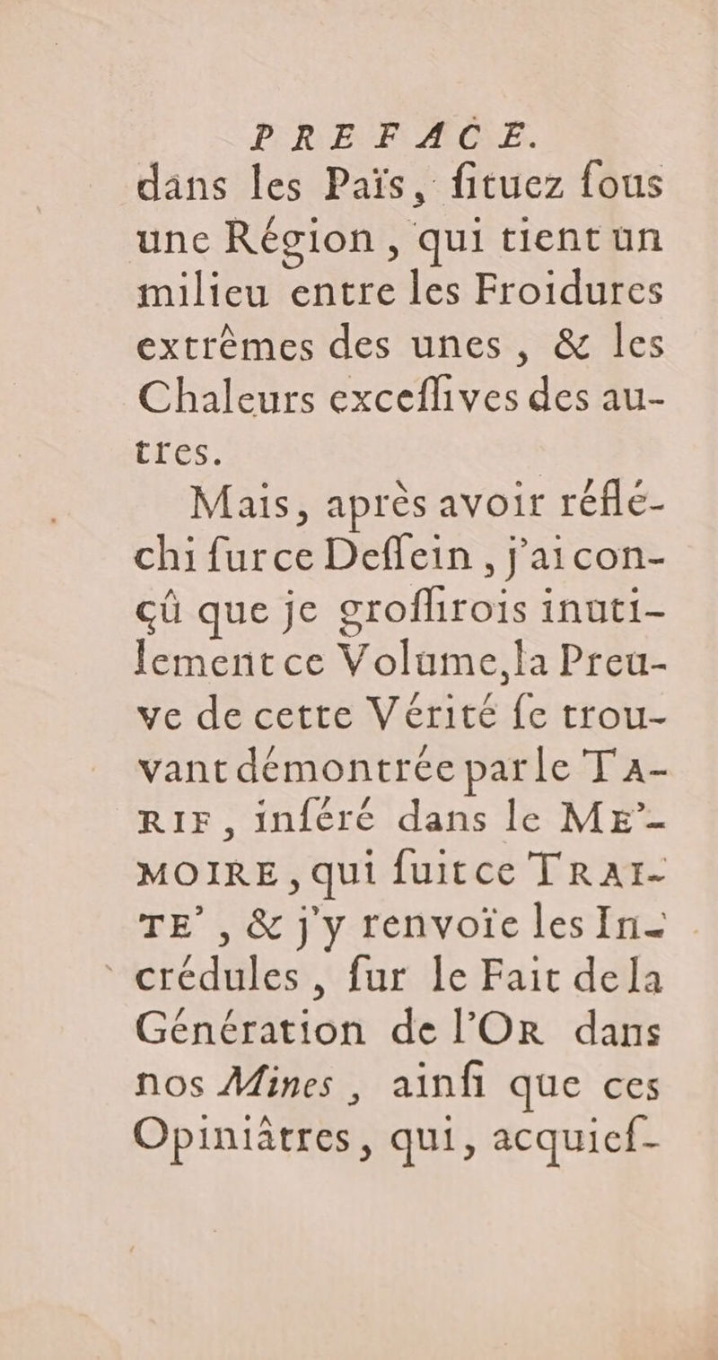 dans les Païs, fituez fous une Région, qui tientuüun milieu entre les Froidures extrèmes des unes, &amp; les Chaleurs exceflives des au- tres. | Mais, après avoir réfé- chi furce Deffein , j'aicon- çû que je grofhrois inuti- [lement ce Volume,la Preu- ve de cette Vérité fc trou- vant démontrée parle T'A- RIF, inféré dans le ME” MOIRE , qui fuitce TRAI- TE’, &amp; j'y renvoîelesIn. crédules , fur le Fait dela Génération de l’OR dans nos Aines , ainfi que ces Opiniatres, qui, acquief-
