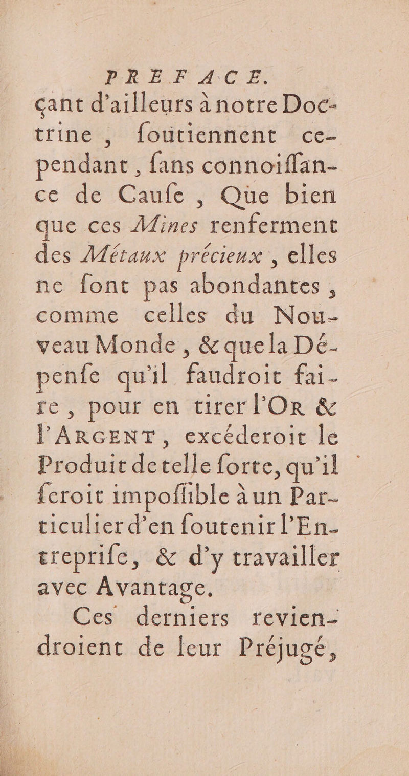 cant d’ailleurs à notre Doc- trine, foutiénnent ‘ces pendant, fans connoiffan- ce dé Caufc, Que bren que ces Mines renferment des Métaux précieux , elles ne font pas abondantes, comme celles du Nou- veau Monde, &amp; quela Dé- penfe qu'il faudroit fai- te, pour en tirer l'Or &amp; l'ARGENT, excéderoit le Produit detelle forte, qu’il feroit impofhble a un Par- ticulierd’en foutenirl’En- treprife, &amp; d’y travailler avec Avantage. Ces derniers revien- droient de leur Préjugé,