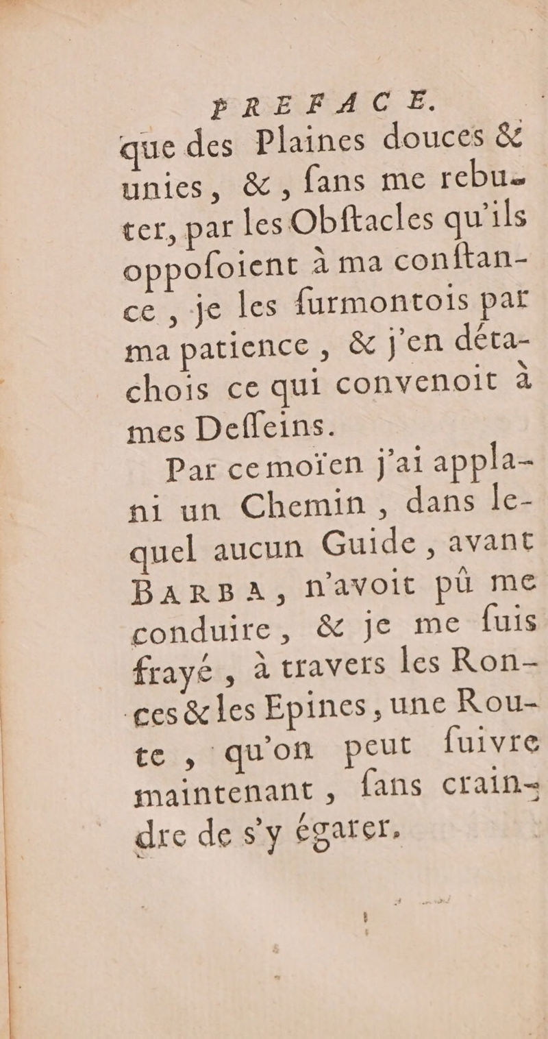 que des Plaines douces &amp; unies, &amp;, fans me rebua ter, par les Obftacles qu'ils oppofoient À ma conftan- ce , je les furmontois par ma patience, &amp; Jen déta- chois ce qui convenoit à mes Deffeins. Par cemoïen j'ai appla- ni un Chemin, dans le- quel aucun Guide , avant BARBA, n'avoit pù me conduire, &amp; Je me {uis frayé , à travers les Ron- ges &amp; les Epines, une Rou- te, qu'on peut fuivre maintenant, fans crain= dre de s'y garer,