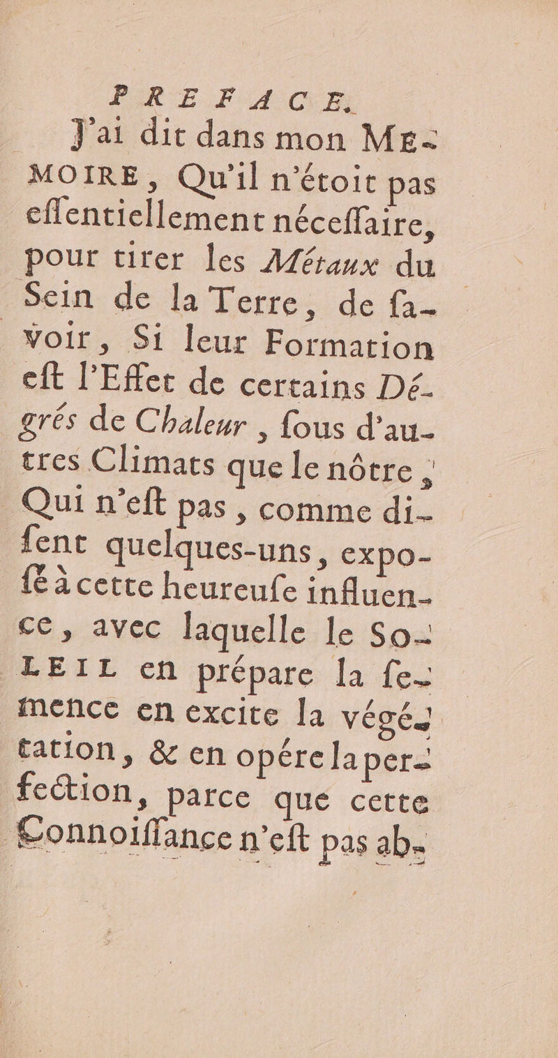 PR EF ACT J'ai dit dans mon ME- MO IRE, Qu'il n’étoit pas effentiellement néceffaire, pour tirer les Aéraux du Sein de la Terre, de fa- Woir, Si leur Formation cit l’Effet de certains Dé. _grés de Chaleur , fous d’au- tres Climats que le nôtre , Qui n'eft pas, comme di fent quelques-uns, expo- {è à cette heureufe influen- ce, avec laquelle le So- LEIL cn prépare la fe. mence en excite la véoés tation, &amp;en opére la per. feétion, parce que cette Sonnoiffance n’eft pas ab.
