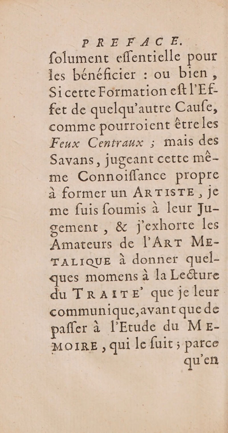 folument effentielle pour les bénéficier : ou bien, Sicette Formation eft l'Ef- fet de quelqu'autre Caufe, comme pourroient être les Feux Centraux ; mais des Savans, jugeant cette mé- me Connoiflance propre À former un ARTISTE, Je me fuis foumis à leur Ju- gement , &amp; j'exhorte les Amateurs de l'Art ME- TALIQUE à donner quel- ques momens à la Le&amp;ure du TRAITE que je leur communique,avant que de paffer à l'Etude du MeE- MOIRE , qui le fuit ; parce quien