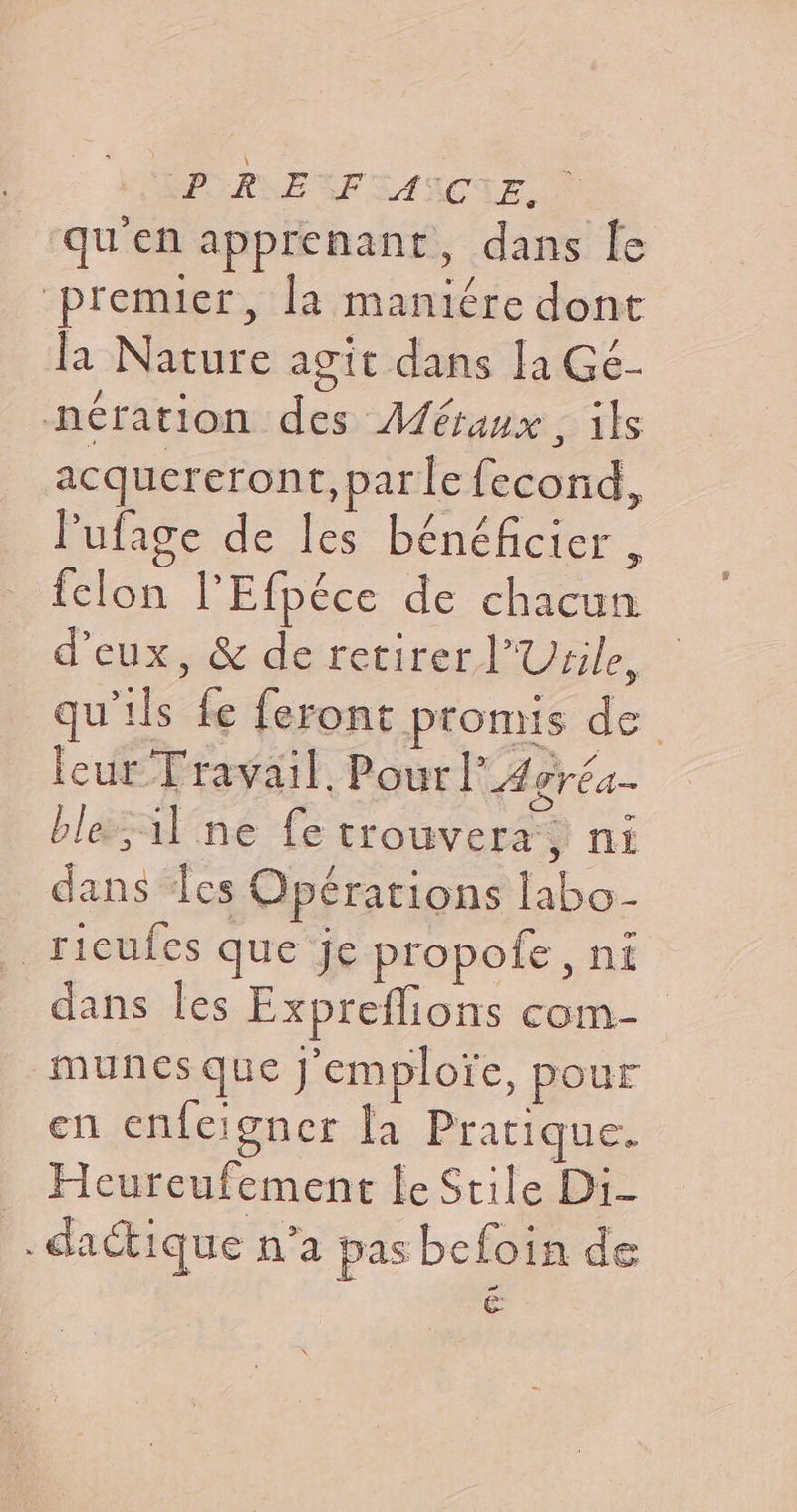 PRE FAIRE, | qu'en apprenant, dans le ‘premier, la maniére dont la Nature agit dans la Gé- nération des Métaux, ils acquereron t,parle fecond, l’ufage de les bénéficier, felon l’Efpéce de chacun d'eux, &amp; de retirer l’Urile, qu'ils fe feront promis de leur Travail. Pour! A gréa- ble1l ne fe trouvera, ni dans les Opérations labo- _rieufes que je propofe, ni dans les Expreflions com- munes que j'emploïce, pour en enfeigner la Pratique. Heureufement le Stile Di- .dactique n’a pas befoin de E