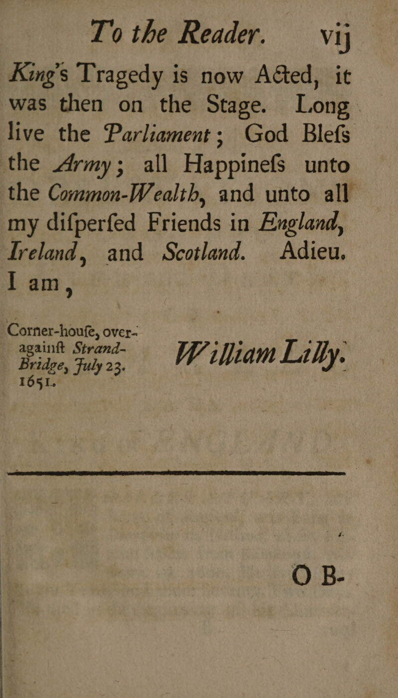 King’s Tragedy is now Aéted, it was then on the Stage. Long live the Parliament; God Blefs the Army; all Happinefs unto the Common-Wealth, and unto all my difperfed Friends in England, Ireland, and Scotland. Adieu. Iam, Corner-houfe, over- againft Strand- W 1 iam Lally. Bridge, Fuly 23. 1651. O B-.