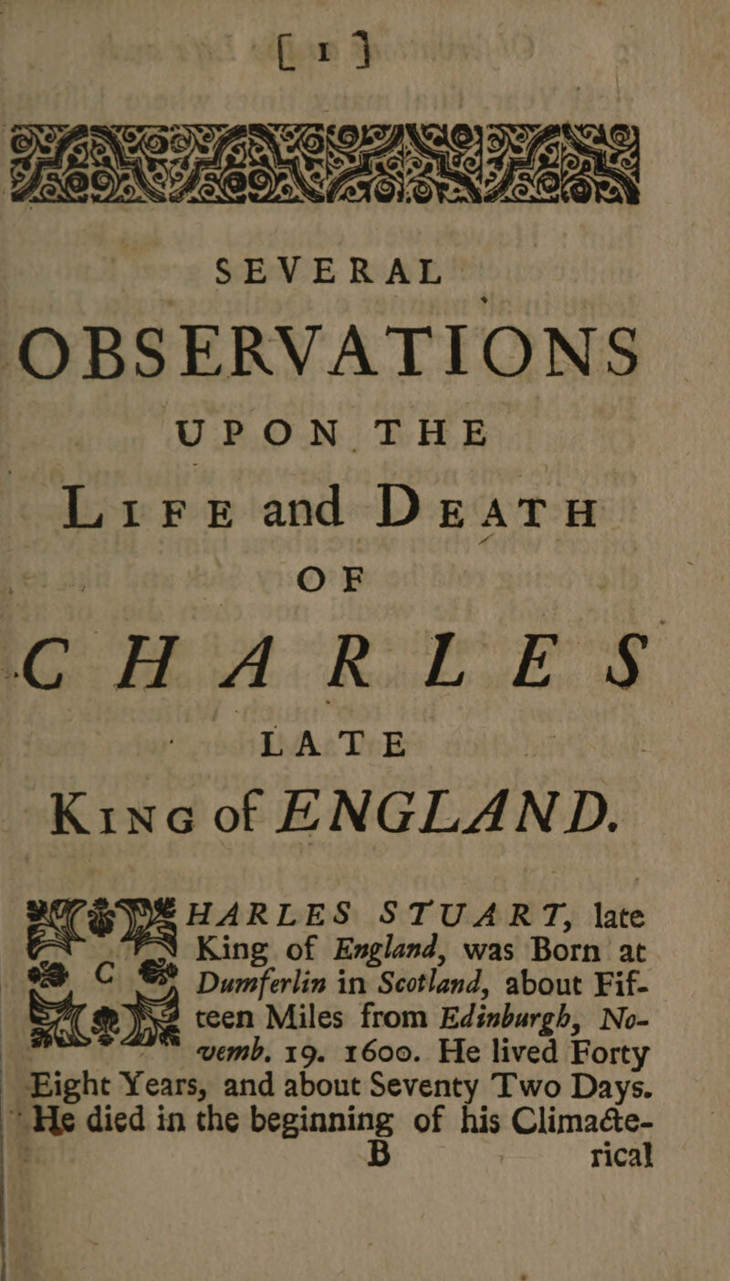 EON IONS RTO SEVERAL OBSERVATIONS UPON THE Lirerand Deatu \ OF : Cc Phot Raid. E S LATE Kise of ENGLAND. EOS ns of STUART, late King of England, was Born at © Dumferlin in Scotland, about Fif- Se teen Miles from Edinburgh, No- : vemb, 19. 1600. He lived Forty - Eight Years, and about Seventy Two Days. He died in the nisin of his Climacte- rical