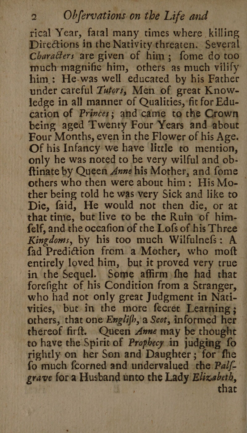 rical Year, facal many times where killing Directions in the Nativity threaten. Several Charaéers are given of him; fome do too much magnifie him, others as much vilify him.: He-was well educated by his Father under careful Zutors, Men of great Know- ledge in all manner of Qualities, fit for Edu- cation of Princes; and came to the Crown being aged Twenty Four Years and about Four Months, even in the Flower of his Age. Of his Infancy we have lictle to mention, only he was noted to be very wilful and ob- ftinate by Queen Anne his Mother, and fome others who then were about him: His Mo- — ther being told he wasvery Sick and like to Dic, faid, He would not then die, or at that time, but live to be the Ruin of him- felf, and the occafion of the Lofs of his Three Kingdoms, by his too much Wilfulnefs: A {ad Prediction from a Mother, who moft entirely loved him, but it proved very true in the Sequel. Some affirm fhe had that _ forefight of his Condition from a Stranger, who had not only great Judgment in Nati- vities, but. in the more fecrée Learning; others, that one Exglifh,'a Scot, informed her. thereof firft. Queen Ane may be thought to have the Spirit of Prophecy in judging fo rightly on her Son and Daughter ; for fhe fo much {corned and undervalued the Pal/- grave fora Husband unto the Lady ssicagecoie pie that