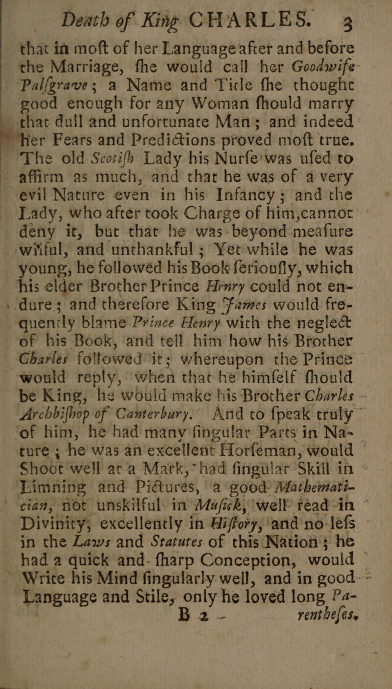 that in moft of her Language after and before the Marriage, fhe would call her Goodwife- Palfgrave; a Name and Ticle fhe thoughe good enough for any Woman fhould marry _ thae dull and unfortunate Man; and indeed fer Fears and Predictions proved moft true. The old Scotifh Lady his Nurfe'was ufed to affirm as much, and that he was of a very evil Nature even in his Infancy; and the Lady, who after took Charge of him,cannor’ deny it, bute that he was- beyond meafure wiifal, and unthankful ; Yet while he was young, he followéd his Book ferionfly, which his elder Brother Prince Henry could not en- . dure; and therefore King Fames would fre- quenily blame Prince Henry with the neglect of his Book, and tell him how his Brother Gharles followed it; whereupon the Prince | would reply, when that he himfelf fhould be King, he would make his Brother Charles - Archbifhop of Canterbury, Arid co fpeak truly” of him, he had many fingular Parts in Na _ ture ; he was an excellent Horfeman, would | Shoot well ata Mark, had fingular Skill in ~ Limning and Pidtures, a good Mathemati- cian, not unskilful: in Ma/ficky well’ readin © Divinity, excellently in Biffory, ‘and no-lefs — in the Laws and Statutes of this Nation ; he had a quick and- fharp Conception, would — ~ Write his Mind fingularly well, and in good- - Language and Stile, only he loved long Pa- 52 renthefese { ;