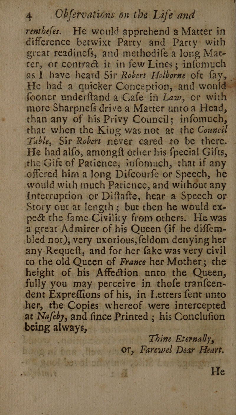 renthefes. He would apprehend a Matter in difference betwixt Party and Party&gt; with ereat readinefs, and methodife a long Mat- ter, or contrac it in few Lines; infomuch as I have heard Sir Robert Holborne oft fay, _ He had a quicker Conception, and would fooner underftand a Cafe in Law, or with more Sharpnefs drive a Matter untoa Head, than any of his Privy Council; infomuch, that when the King was not at the Council Table, Sir Robert never cared to be there. - He had alfo, amongtt other his fpecial Gifts, the Gift of Patience; infomuch, that if any offered him a long Difcourfe or Speech, he would with much Patience, and without any Interruption or Diftafte, hear a Speech or Story out at length; but then he would ex- pe&amp; the fame Civility from others. He was a great Admirer of his Queen (if. he diffem- bled not), very uxorious, feldom denying her any Requeft, and for her fake was very civil to the old Queen of France her Mother; the height of his Affection unto the Queen, | fully you may perceive in thofe tranfcen- dent Expreffions of his, in Letters fent unto her, the Copies whereof were intercepted - at Na/eby, and fince Printed ; his Conclufion being always, Eibgoiey Thine Eternally, or, Farewel Dear Heart. . He -