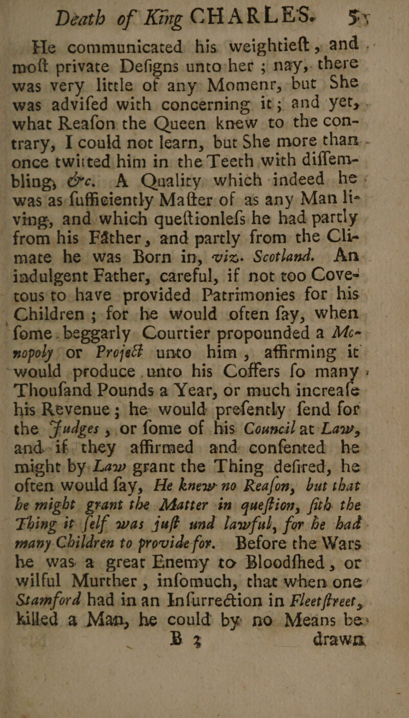 He communicated his weightieft, and .. mott private Defigns untovher ; nay,. there was very little of any: Momenr, but She was advifed with concerning it; and yet,. what Reafon the Queen knew to the con- trary, I could not learn, but She more than. . once twitted him in the Teeth with diffem- bling, Oc. A Quality which indeed he: was as:fufficiently Matter of as any Man li- ving, and which queftionlefs he had partly from his Father, and partly from the Cli- mate he was Born in, viz. Scotland. An indulgent Father, careful, if not too Cove- tous to have provided Patrimonies for his _ Children ; for he would often fay, when fome.beggarly. Courtier propounded a M- nopoly or Proje unto him, affirming it ~would produce unto his Coffers fo many : Thoufand Pounds a Year, or much increafe his Revenue; he: would prefently fend for the Fudges 5, or fome of his: Council at-Law, and-if/ they affirmed and: confented he might by: Law grant the Thing defired, he often would fay, He knew no Reafon, but that he might grant the Matter in queftion, fith the Thing it felf was juft und lawful, for he had. many Children to providefor. Before the Wars he was a great Enemy to Bloodfhed , or wilful Murther , infomuch, that when one: Stamford had in an Infurre@tion in Fleet (treet, killed a Man, he could by no Means be» B 3 drawn