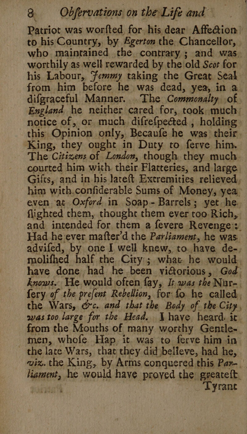 Patriot was worfted for his dear Affe@ion to his Country, by. Egerton the. Chancellor, who maintained the contrary ; and was. worthily as well rewarded by the old Scor for his Labour,, ‘femmy taking the Great Seal from him before he was dead, yea, in a difgraceful Manner... The Commonalty of. England he neither cared for, took: much notice of, or much. difrefpected , holding this Opinion only, Becaufe he was their. King, they ought in Duty to ferve him. The Citizens of London, though they much. courted him with. their Flatteries, and large Gifts, and in his lateft Extremities relieved, him with.confiderable Sums of Money, yea. even at Oxford in Soap- Barrels; yet he. flighted them, thought them ever too. Rich, and intended for them a fevere Revenge’: Had he ever mafter’d the Parliament, he was. advifed, by one I well knew, to. have de-, molifhed half the. City; what he would. have done had he.been victorious, God knows. He. would often fay, It avas the Nir-. fery of the prefent Rebellion, for: fo. he called, the Wars, @c.. and that the Body of the City, was too large for the Head. have heard. ic from the Mouths of many worthy Gentle. men, whofe Hap. it. was to ferve him in the late Wars, that they did believe, had he, wiz. the King, by Arms conquered this Pax liament, he would have proyed the greateft. : Tyrant