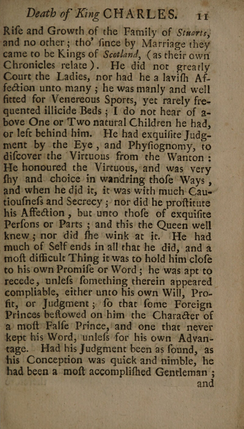 Rife and Growth of the Family of Stuarts, and no other; tho’ fince by Marriage they came to be Kings of Scotland, (as their own Chronicles relate). He did nor greatly Court the Ladies, nor had he a lavith Af- fection unto many ; he was manly and well fitted for Venereous Sports, yet rarely fre- quented illicide Beds ; I do not hear of a- bove One or Two natural Children he had, or left behind him. He had exquifire Judg- ment by the Eye, and Phyfiognomy, to difcover'the Virtuous from the Wanton : He honoured the Virtuous,:and was very fhy and. choice in wandring thofe’ Ways , nd when he did it, it was with much Cau- tioufnefs and Secrecy ;- nor did he proftitute his Affection , but unto thofe of exquifite Perfons or Parts ; and this the Queen well knew; nor did fhe wink at it. He had much of Self ends in all that he did, and a moft difficult Thing it was to hold him clofeé to his own Promife or Word; he was apt to recede, unlefs fomething therein appeared compliable, either unto his own Will, Pro- fit, or Judgment ; fo that fome Foreign Princes befiowed on him the Charaéer of a moftFalfe Prince,'and one that never kept his Word, unlefs for his own Advan- tage. Had his Judgment been as found, ‘as his Conception was quick and nimble, he had been a moft accomplifhed Gentleman ; | an