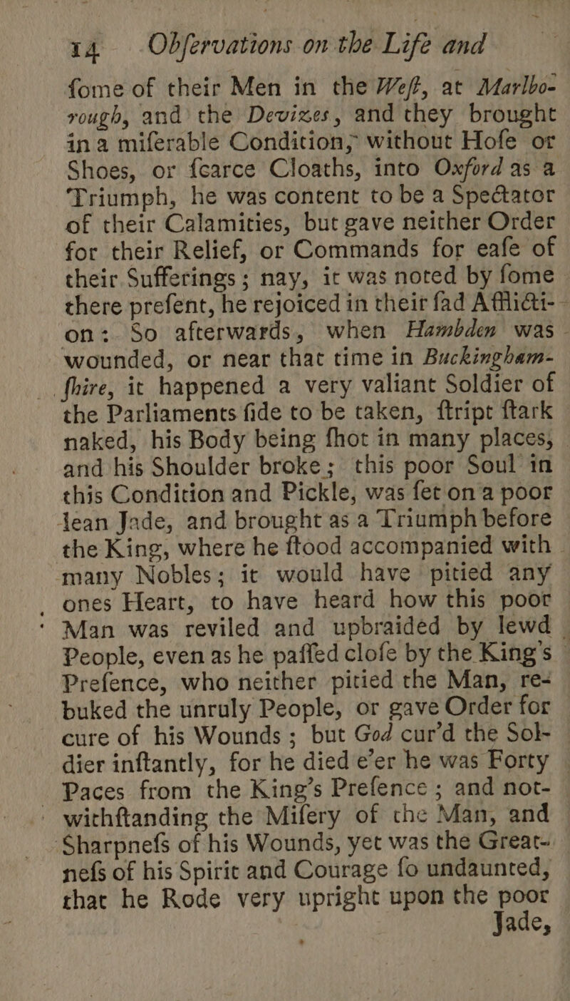 &gt; 14. .Obfervations on the Life and fome of their Men in the Wef, at Marlbo- vough, and’ the Devizes, and they brought ina miferable Condition; without Hofe or Shoes, or {carce Cloaths, into Oxford as a Triumph, he was content to be a Spectator of their Calamities, but gave neither Order for their Relief, or Commands for eafe of their Sufferings ; nay, it was noted by fome there prefent, he rejoiced in their fad Affliai-- on: So afterwards, when Hambden was wounded, or near that time in Buckingham- _ fhire, ic happened a very valiant Soldier of the Parliaments fide to be taken, ftript ftark naked, his Body being fhot in many places, | and his Shoulder broke; this poor Soul in this Condition and Pickle, was fet ona poor jean Jade, and brought as a Triumph before the King, where he ftood accompanied with » many Nobles; it would have pitied any _ ones Heart, to have heard how this poor ‘ Man was reviled and upbraided by lewd © People, even as he paffed clofe by the King’s © Prefence, who neither pitied the Man, re- buked the unruly People, or gave Order for cure of his Wounds ; but God cur’d the Sol- — dier inftantly, for he died e’er he was Forty © Paces from the King’s Prefence ; and not- - withftanding the Mifery of che Man, and ‘Sharpnefs of his Wounds, yet was the Great- _ nefs of his Spiric and Courage fo undaunted, that he Rode very upright upon the poor Jade,