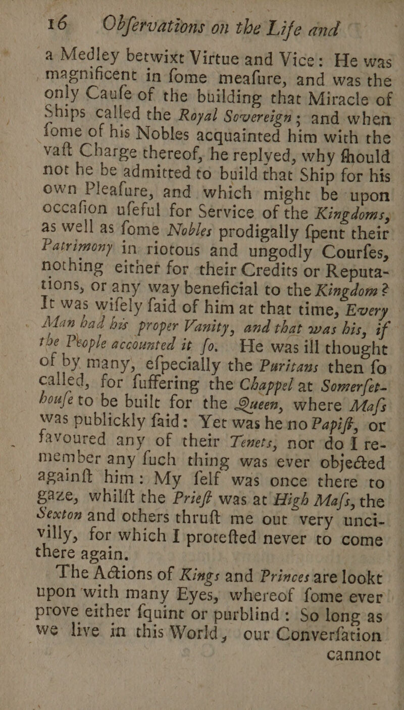 a Medley betwixt Virtue and Vice: He was magnificent in fome meafure, and was the only Caufe of the building that Miracle of Ships called the Royal Sovereign; and when fome of his Nobles acquainted him with the vaft Charge thereof, he replyed, why fhould not he be admitted to build that Ship for his own Pleafure, and which might be ‘upon occafion ufeful for Service of the Kingdoms, as well as fome Nobles prodigally {pent their Patrimony in riotous and ungodly Courfes, nothing either for their Credits or Reputa- tions, or any way beneficial to the Kingdom ? It was wifely faid of him at that time, Every . Man bad his proper Vanity, and that was his, if the People accounted it fo. He was ill thought of by many, efpecially the Puritans then fo called, for fuffering the Chappel at Somer{et- houfeto be built for the Queen, where Mafs was publickly faid: Yet was he no Papift, ox favoured any of their Temets; nor do I te- member any fuch thing was ever obje@ed againft him: My felf was once there to gaze, whilft the Prie/ was at High Ma/s, the Sexton and others thruft me out very unci- — villy, for which I protefted never to come there again. The Actions of Kings and Princes are lookt upon ‘with many Eyes, whereof fome ever prove either f{quine or purblind: So long as we live in this World, our Converfation : cannot