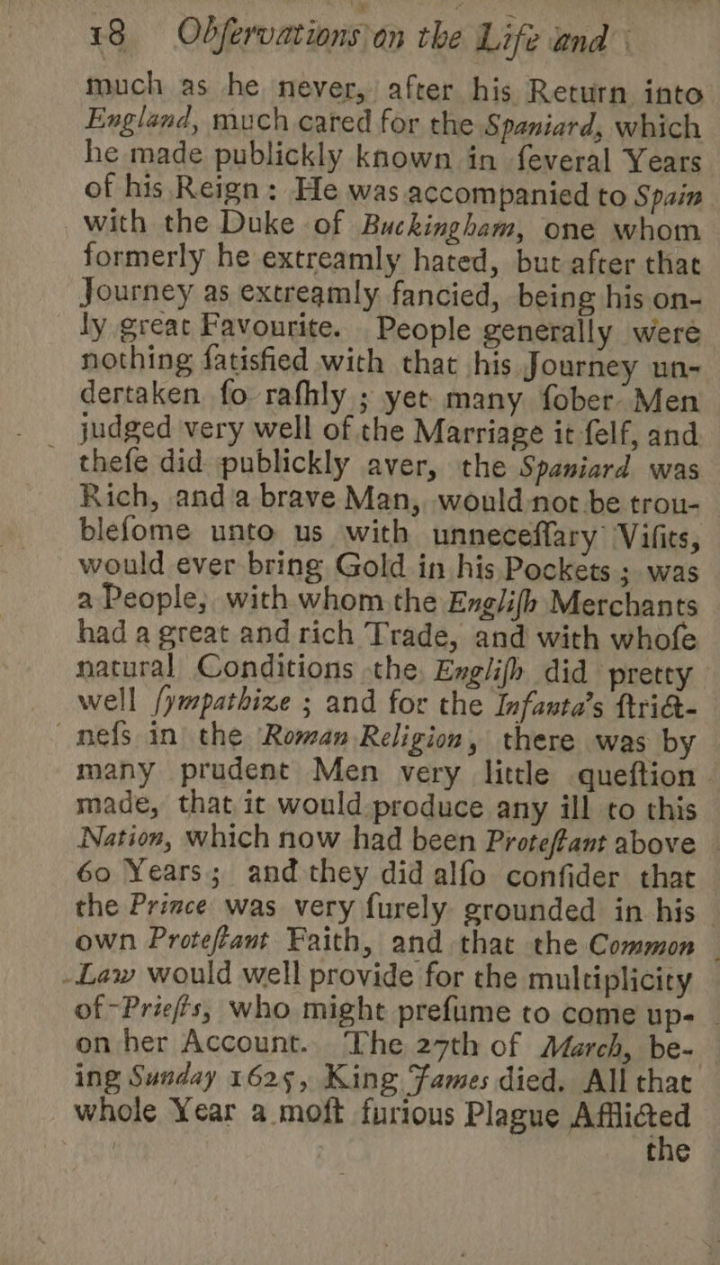 much as he never, after his Return into England, much cared for the Spaniard, which he made publickly known in feveral Years of his Reign: He was accompanied to Spain with the Duke of Buckingham, one whom formerly he extreamly hated, but after that Journey as extreamly fancied, being his on- ly great Favourite. People generally were nothing fatisfied with that his Journey un- dertaken fo rafhly ; yet many fober’ Men thefe did publickly aver, the Spaniard was Rich, anda brave Man, would not be trou- blefome unto us with unneceflary Vilits, would ever bring Gold in his Pockets ;. was a People, with whom the Englifh Merchants had a great and rich Trade, and with whofe natural Conditions the. Englifh did pretty _ well /ympathize ; and for the Infasta’s ftriG- nefs in the ‘Roman Religion, there was by many prudent Men very little queftion | made, that it would produce any ill to this Nation, which now had been Protefant above _ 60 Years; and they did alfo confider that the Prince was very furely grounded in his own Protefant Faith, and that the Common -Law would well provide for the multiplicity of -Priefts, who might prefume to come up- _ on her Account. The 27th of March, be- ing Sunday 1625, King Fames died. All that whole Year a moft furious Plague ‘uggs Feet, the