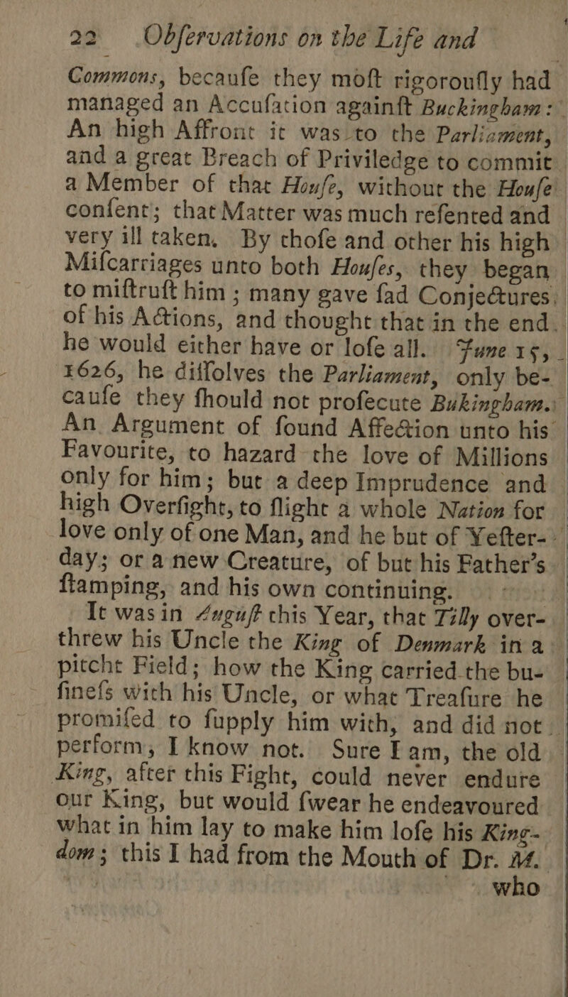 An high Affront it was to the Parlicment, Favourite, to hazard the love of Millions only for him; bur a deep Imprudence and high Overfight, to flight a whole Nation for day; or anew Creature, of but his Father’s flamping, and his own continuing. threw his Uncle the King of Denmark ina pitcht Field; how the King carried the bu- finefs with his Uncle, or what Treafure he King, after this Fight, could never endure our King, but would {wear he endeavoured What in him lay to make him lofe his King | : who