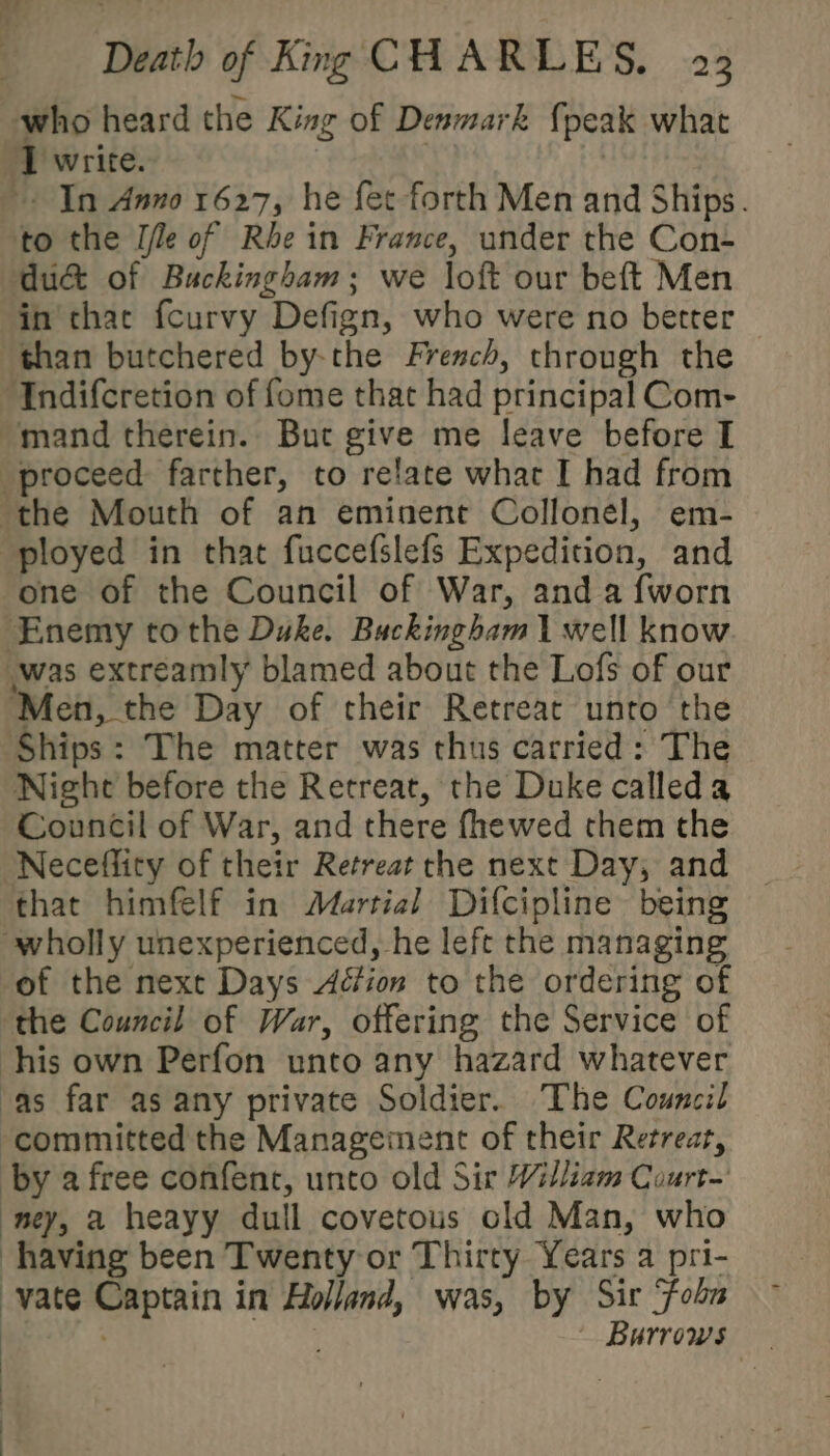 who heard the King of Denmark {peak what I write. | In Anno 1627, he fet forth Men and Ships. to the Ile of Rhein France, under the Con- du&amp; of Buckingham; we loft our beft Men in thae fcurvy Defign, who were no better than butchered by-the French, through the Indifcretion of fome that had principal Com- “mand therein. But give me leave before I proceed farther, to relate what I had from the Mouth of an eminent Collonel, em- ployed in that fuccefslefs Expedition, and one of the Council of War, anda fworn Enemy tothe Duke. Buckingham 1 well know was extreamly blamed about the Lofs of our ‘Men, the Day of their Retreat unto the Ships: The matter was thus carried: The Night before the Retreat, the Duke calleda Council of War, and there fhewed them the Neceffity of their Retreat the next Day, and that himfelf in Martial Difcipline being wholly unexperienced, he left the managing of the next Days Action to the ordering of ‘the Council of War, offering the Service of his own Perfon unto any hazard whatever as far as any private Soldier. The Council committed the Management of their Retreat, by a free confent, unto old Sir William Court-' ney, a heayy dull covetous cold Man, who having been Twenty or Thirty Years a pri- vate Captain in Holland, was, by Sir Fobn : ' Burrows | .