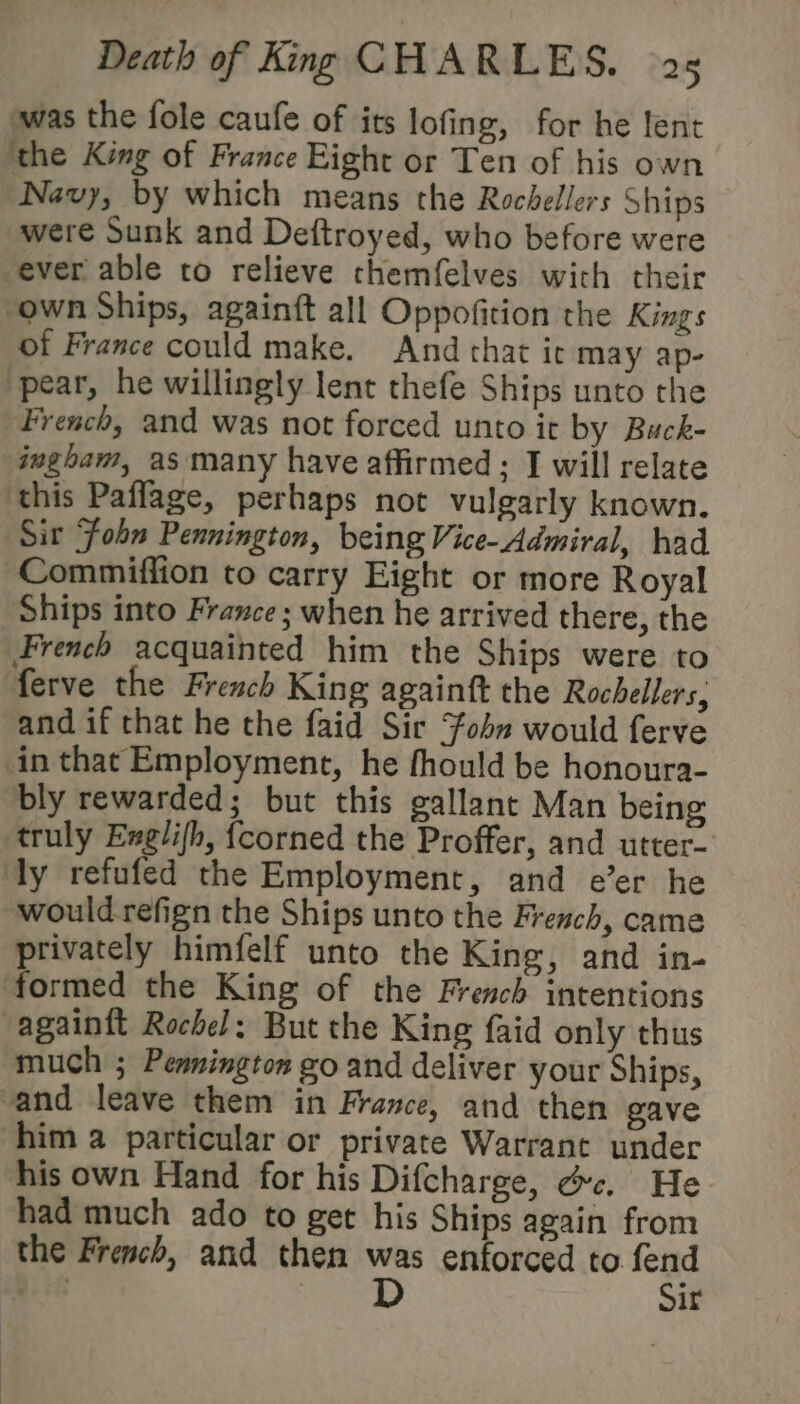 was the fole caufe of its lofing, for he lent the King of France Eight or Ten of his own Navy, by which means the Rochellers Ships were Sunk and Deftroyed, who before were ever able to relieve themfelves with their “own Ships, againft all Oppofition the Kings of France could make. And that ic may ap- ‘pear, he willingly lent thefe Ships unto the French, and was not forced unto it by Buck- ingham, as many have affirmed ; I will relate this Paflage, perhaps not vulgarly known. Sir ‘Fobn Pennington, being Vice- Admiral, had Commiflion to carry Eight or more Royal Ships into France; when he arrived there, the French acquainted him the Ships were to ferve the French King againft the Rochellers; and if that he the faid Sir Fohn would ferve in that Employment, he fhould be honoura- bly rewarded; but this gallant Man being truly Exglifh, {corned the Proffer, and utter- ly refufed the Employment, and e’er he would refign the Ships unto the French, came privately himfelf unto the King, and in- formed the King of the French intentions -againft Rochel: But the King faid only thus much ; Penmington go and deliver your Ships, and leave them in France, and then gave him a particular or private Warrant under his own Hand for his Difcharge, éc. He had much ado to get his Ships again from the French, and then “. enforced to “a ath | ir