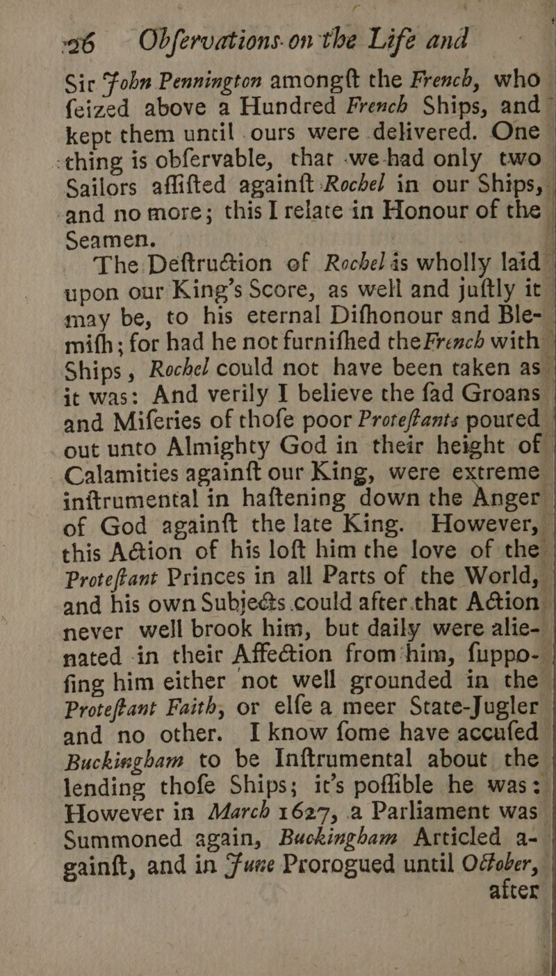 Sic Fobn Pennington among ft the French, who {eized above a Hundred French Ships, and © kept them until ours were delivered. One -thing is obfervable, that -we-had only two- Sailors aflifted againft Rochel in our Ships, -and no more; this I relate in Honour of the &gt; Seamen. . : j The Deftruéion of Rochel is wholly laid upon our King’s Score, as well and juftly it may be, to his eternal Difhonour and Ble-_ mith ; for had he not furnifhed the French with — Ships , Rochel could not have been taken as_ it was: And verily I believe the fad Groans © and Miferies of thofe poor Proreffants poured — out unto Almighty God in their height of Calamities againft our King, were extreme inftrumental in haftening down the Anger of God againft the late King. However, this Action of his loft him the love of the Proteftant Princes in all Parts of the World, and his own Subjecs could after that Action — never well brook him, but daily were alie- nated in their Affection from‘him, fuppo- fing him either not well grounded in the Proteftant Faith, or elfe a meer State-Jugler and no other. I know fome have accufed Buckingham to be Inftrumental about the lending thofe Ships; it’s poflible he was: However in March 1627, a Parliament was Summoned again, Buckingham Articled a- gainft, and in Sune Prorogued until One: | after