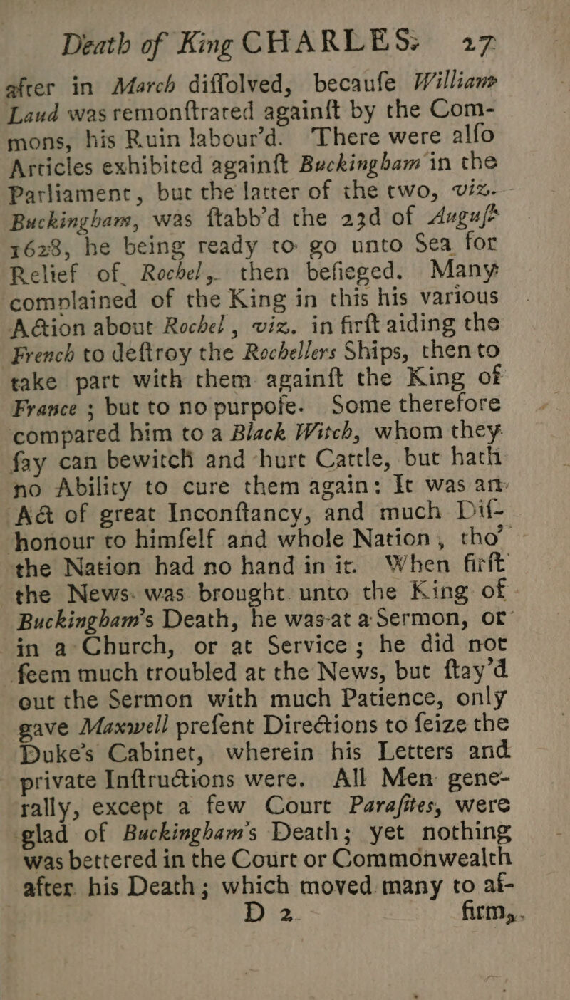 efcer in March diffolved, becaufe Williane Laud was remonftrated again{t by the Com- mons, his Ruin labour’d. There were alfo Articles exhibited againft Buckingham in the Parliament, but the latter of the two, viz. - Buckingham, was ftabb’d the 23d of Auguf* 1628, he being ready to go unto Sea for Relief of. Rochel, then befieged. Many complained of the King in this his various AGion about Rochel , viz. in firft aiding the French to deftroy the Rochellers Ships, then to take part with them againft the King of France ; but to no purpofe. Some therefore compared him to a Black Witch, whom they fay can bewitcH and hurt Cattle, bue hath no Ability to cure them again: It was an ‘A&amp; of great Inconftancy, and much Dif- honour to himfelf and whole Nation, tho’ — the Nation had no hand init. When firft the News. was brought. unto the King of Buckingham’s Death, he was-at a Sermon, or im a Church, or at Service; he did noc feem much troubled at the News, but ftay’d out the Sermon with much Patience, only gave Maxwell prefent Directions to feize the Duke's Cabinet, wherein his Letters and private Inftructions were. All Men gene- rally, except a few Court Parafites, were glad of Buckingbam's Death; yet nothing was bettered in the Court or Commonwealth after his Death; which moved many to af- 5°23. firm,.